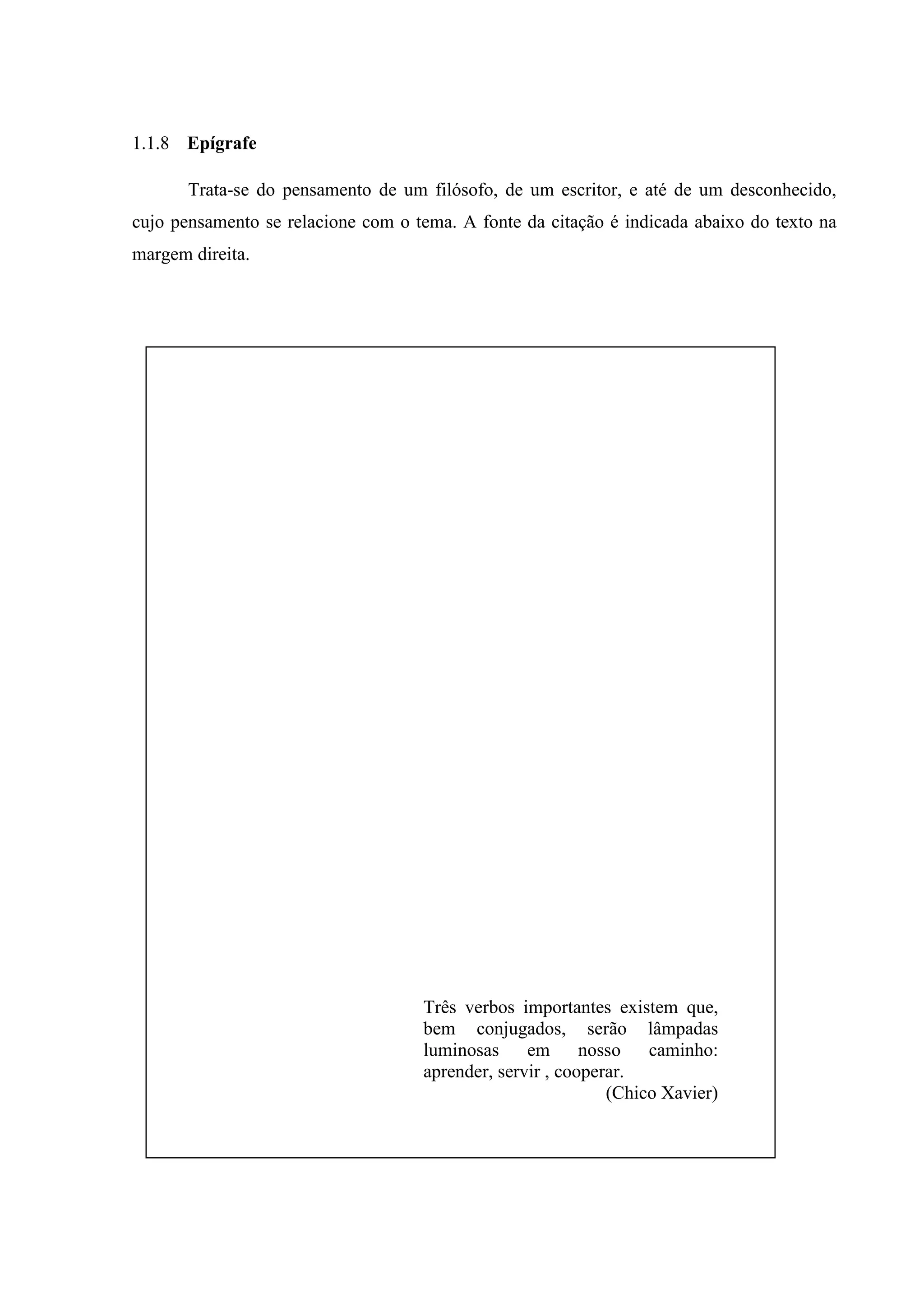1.1.8 Epígrafe

       Trata-se do pensamento de um filósofo, de um escritor, e até de um desconhecido,
cujo pensamento se relacione com o tema. A fonte da citação é indicada abaixo do texto na
margem direita.




                                    Três verbos importantes existem que,
                                    bem conjugados, serão lâmpadas
                                    luminosas     em      nosso   caminho:
                                    aprender, servir , cooperar.
                                                             (Chico Xavier)
 