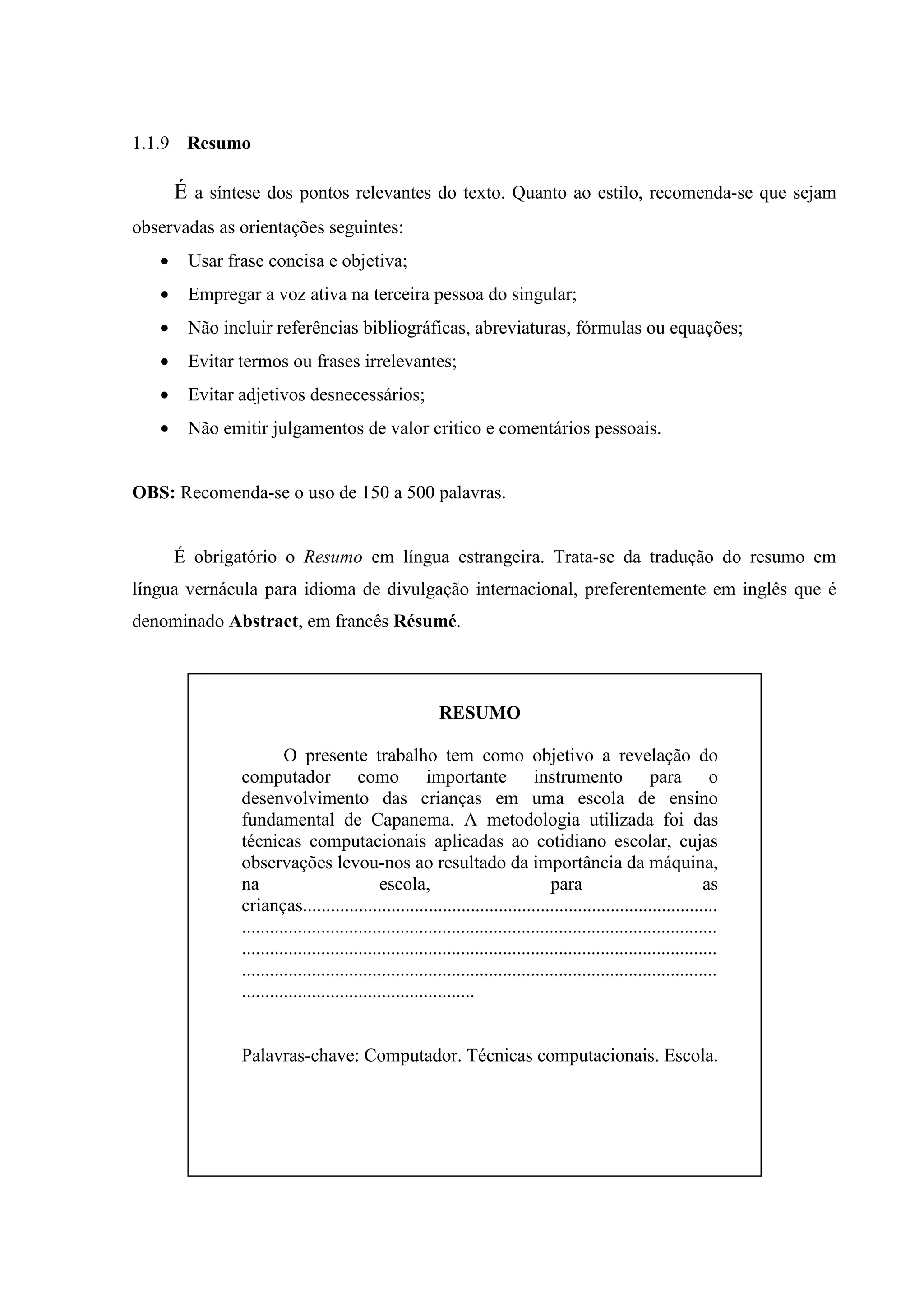1.1.9 Resumo

       É a síntese dos pontos relevantes do texto. Quanto ao estilo, recomenda-se que sejam
observadas as orientações seguintes:
   •    Usar frase concisa e objetiva;
   •    Empregar a voz ativa na terceira pessoa do singular;
   •    Não incluir referências bibliográficas, abreviaturas, fórmulas ou equações;
   •    Evitar termos ou frases irrelevantes;
   •    Evitar adjetivos desnecessários;
   •    Não emitir julgamentos de valor critico e comentários pessoais.


OBS: Recomenda-se o uso de 150 a 500 palavras.


       É obrigatório o Resumo em língua estrangeira. Trata-se da tradução do resumo em
língua vernácula para idioma de divulgação internacional, preferentemente em inglês que é
denominado Abstract, em francês Résumé.



                                                         RESUMO

                        O presente trabalho tem como objetivo a revelação do
               computador como importante instrumento para o
               desenvolvimento das crianças em uma escola de ensino
               fundamental de Capanema. A metodologia utilizada foi das
               técnicas computacionais aplicadas ao cotidiano escolar, cujas
               observações levou-nos ao resultado da importância da máquina,
               na                            escola,                             para                             as
               crianças.........................................................................................
               ......................................................................................................
               ......................................................................................................
               ......................................................................................................
               ..................................................


               Palavras-chave: Computador. Técnicas computacionais. Escola.
 