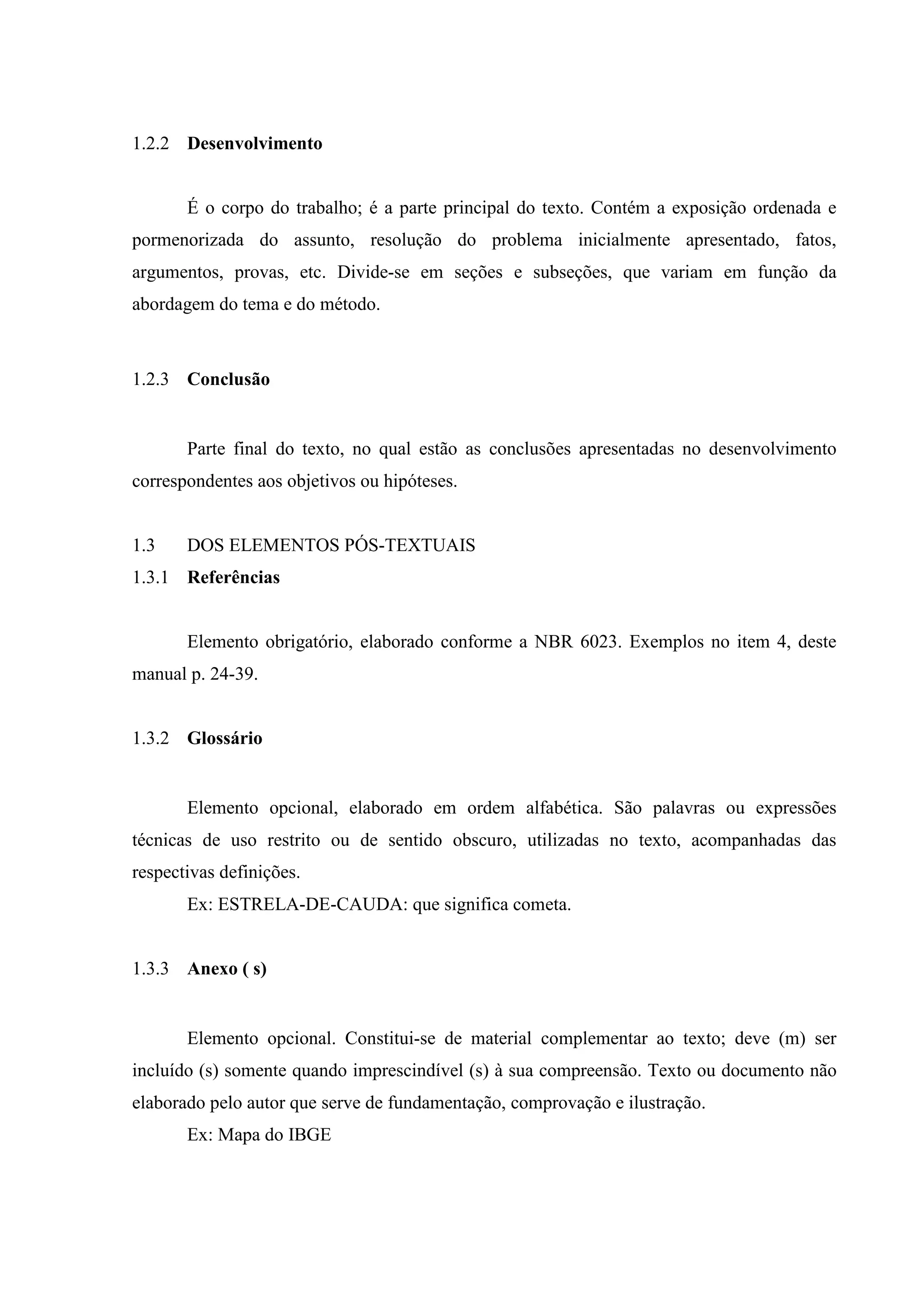 1.2.2 Desenvolvimento


       É o corpo do trabalho; é a parte principal do texto. Contém a exposição ordenada e
pormenorizada do assunto, resolução do problema inicialmente apresentado, fatos,
argumentos, provas, etc. Divide-se em seções e subseções, que variam em função da
abordagem do tema e do método.



1.2.3 Conclusão


       Parte final do texto, no qual estão as conclusões apresentadas no desenvolvimento
correspondentes aos objetivos ou hipóteses.


1.3    DOS ELEMENTOS PÓS-TEXTUAIS
1.3.1 Referências


       Elemento obrigatório, elaborado conforme a NBR 6023. Exemplos no item 4, deste
manual p. 24-39.


1.3.2 Glossário


       Elemento opcional, elaborado em ordem alfabética. São palavras ou expressões
técnicas de uso restrito ou de sentido obscuro, utilizadas no texto, acompanhadas das
respectivas definições.
       Ex: ESTRELA-DE-CAUDA: que significa cometa.


1.3.3 Anexo ( s)


       Elemento opcional. Constitui-se de material complementar ao texto; deve (m) ser
incluído (s) somente quando imprescindível (s) à sua compreensão. Texto ou documento não
elaborado pelo autor que serve de fundamentação, comprovação e ilustração.
       Ex: Mapa do IBGE
 