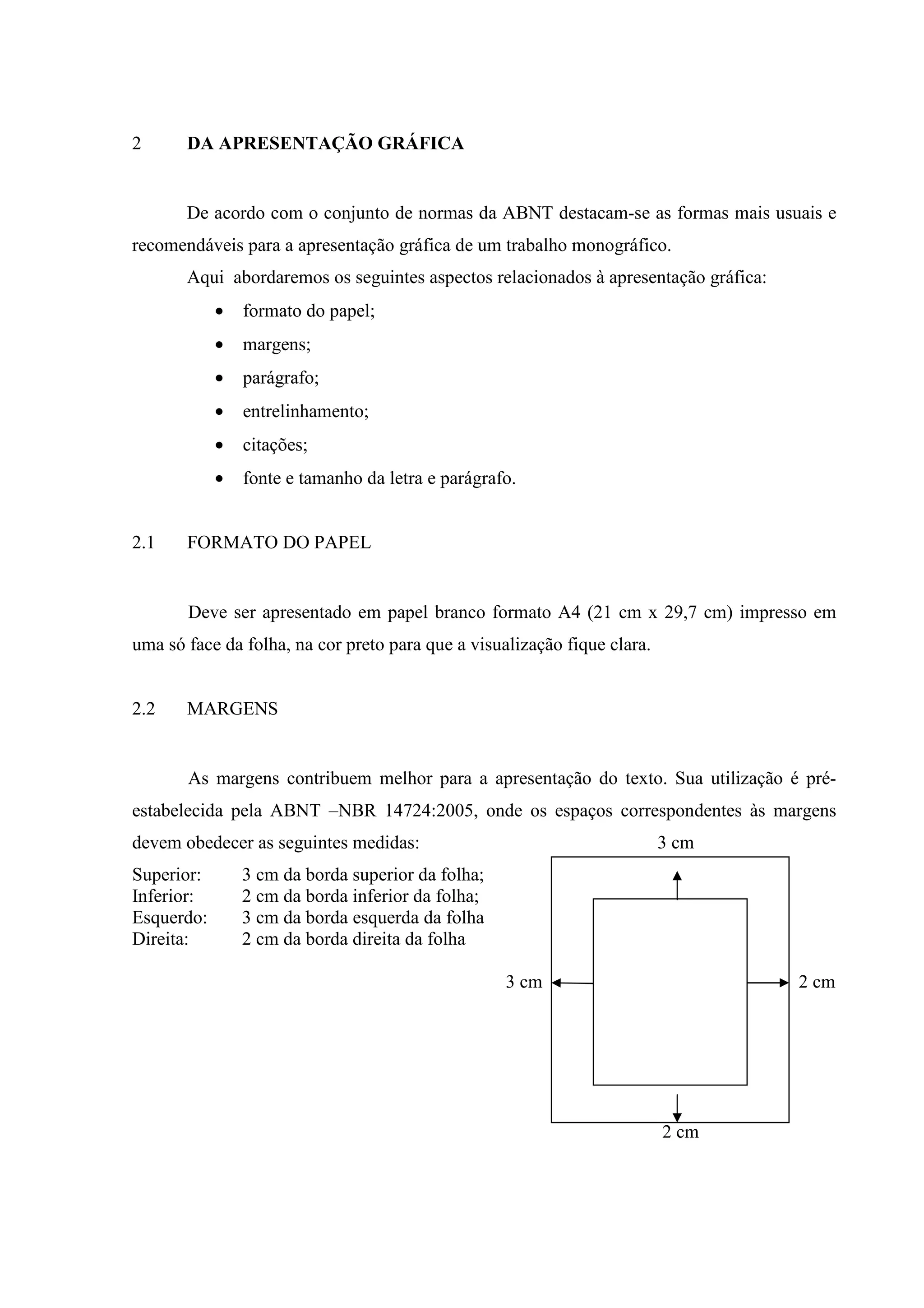 2      DA APRESENTAÇÃO GRÁFICA


       De acordo com o conjunto de normas da ABNT destacam-se as formas mais usuais e
recomendáveis para a apresentação gráfica de um trabalho monográfico.
       Aqui abordaremos os seguintes aspectos relacionados à apresentação gráfica:
            •   formato do papel;
            •   margens;
            •   parágrafo;
            •   entrelinhamento;
            •   citações;
            •   fonte e tamanho da letra e parágrafo.


2.1    FORMATO DO PAPEL


       Deve ser apresentado em papel branco formato A4 (21 cm x 29,7 cm) impresso em
uma só face da folha, na cor preto para que a visualização fique clara.


2.2    MARGENS


       As margens contribuem melhor para a apresentação do texto. Sua utilização é pré-
estabelecida pela ABNT –NBR 14724:2005, onde os espaços correspondentes às margens
devem obedecer as seguintes medidas:                                      3 cm
Superior:       3 cm da borda superior da folha;
Inferior:       2 cm da borda inferior da folha;
Esquerdo:       3 cm da borda esquerda da folha
Direita:        2 cm da borda direita da folha

                                                   3 cm                              2 cm




                                                            2 cm
                                                                          2 cm
 