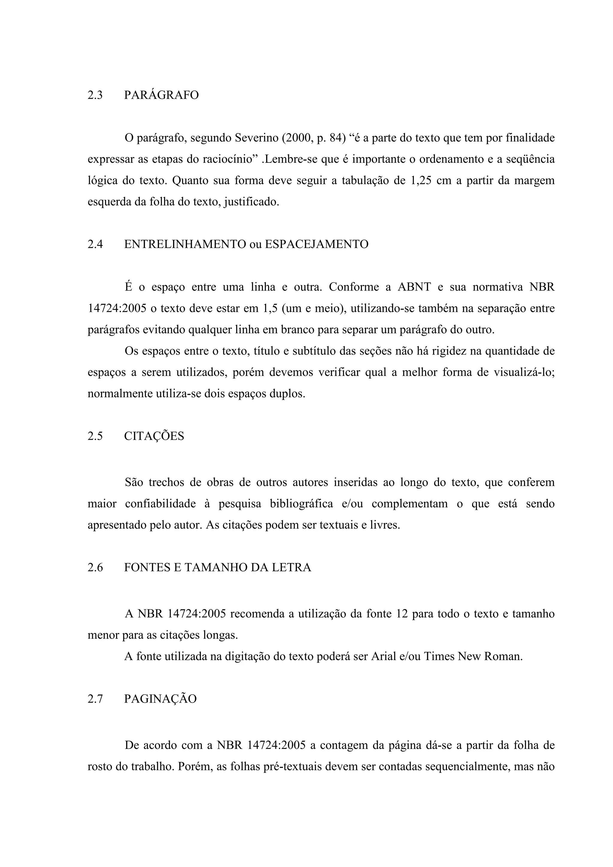 2.3    PARÁGRAFO


       O parágrafo, segundo Severino (2000, p. 84) “é a parte do texto que tem por finalidade
expressar as etapas do raciocínio” .Lembre-se que é importante o ordenamento e a seqüência
lógica do texto. Quanto sua forma deve seguir a tabulação de 1,25 cm a partir da margem
esquerda da folha do texto, justificado.


2.4    ENTRELINHAMENTO ou ESPACEJAMENTO


       É o espaço entre uma linha e outra. Conforme a ABNT e sua normativa NBR
14724:2005 o texto deve estar em 1,5 (um e meio), utilizando-se também na separação entre
parágrafos evitando qualquer linha em branco para separar um parágrafo do outro.
       Os espaços entre o texto, título e subtítulo das seções não há rigidez na quantidade de
espaços a serem utilizados, porém devemos verificar qual a melhor forma de visualizá-lo;
normalmente utiliza-se dois espaços duplos.


2.5    CITAÇÕES


       São trechos de obras de outros autores inseridas ao longo do texto, que conferem
maior confiabilidade à pesquisa bibliográfica e/ou complementam o que está sendo
apresentado pelo autor. As citações podem ser textuais e livres.


2.6    FONTES E TAMANHO DA LETRA


       A NBR 14724:2005 recomenda a utilização da fonte 12 para todo o texto e tamanho
menor para as citações longas.
       A fonte utilizada na digitação do texto poderá ser Arial e/ou Times New Roman.


2.7    PAGINAÇÃO


       De acordo com a NBR 14724:2005 a contagem da página dá-se a partir da folha de
rosto do trabalho. Porém, as folhas pré-textuais devem ser contadas sequencialmente, mas não
 
