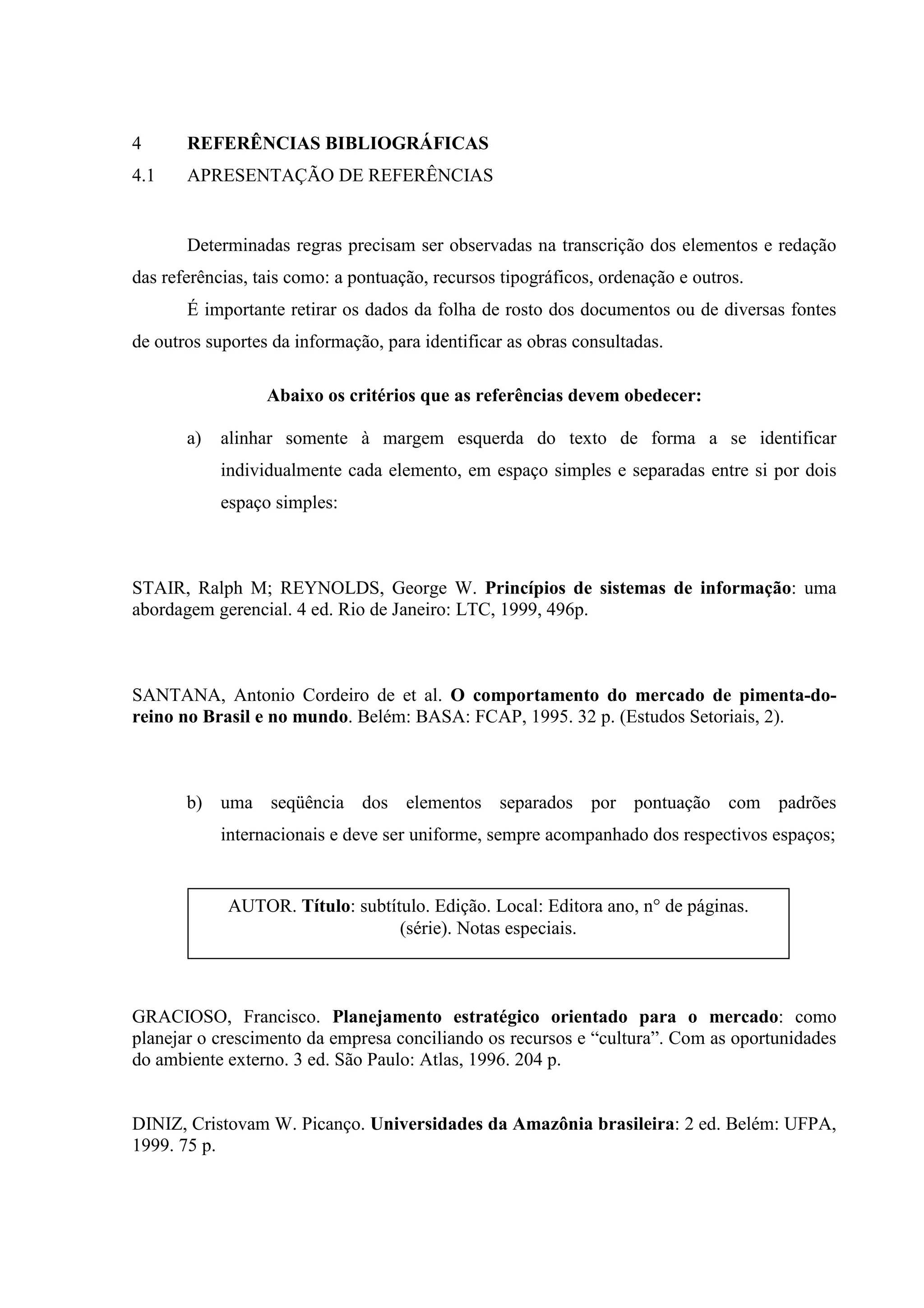 4      REFERÊNCIAS BIBLIOGRÁFICAS
4.1    APRESENTAÇÃO DE REFERÊNCIAS


       Determinadas regras precisam ser observadas na transcrição dos elementos e redação
das referências, tais como: a pontuação, recursos tipográficos, ordenação e outros.
       É importante retirar os dados da folha de rosto dos documentos ou de diversas fontes
de outros suportes da informação, para identificar as obras consultadas.

                  Abaixo os critérios que as referências devem obedecer:

       a)   alinhar somente à margem esquerda do texto de forma a se identificar
            individualmente cada elemento, em espaço simples e separadas entre si por dois
            espaço simples:



STAIR, Ralph M; REYNOLDS, George W. Princípios de sistemas de informação: uma
abordagem gerencial. 4 ed. Rio de Janeiro: LTC, 1999, 496p.



SANTANA, Antonio Cordeiro de et al. O comportamento do mercado de pimenta-do-
reino no Brasil e no mundo. Belém: BASA: FCAP, 1995. 32 p. (Estudos Setoriais, 2).



       b) uma seqüência dos elementos separados por pontuação com padrões
            internacionais e deve ser uniforme, sempre acompanhado dos respectivos espaços;


             AUTOR. Título: subtítulo. Edição. Local: Editora ano, n° de páginas.
                                  (série). Notas especiais.



GRACIOSO, Francisco. Planejamento estratégico orientado para o mercado: como
planejar o crescimento da empresa conciliando os recursos e “cultura”. Com as oportunidades
do ambiente externo. 3 ed. São Paulo: Atlas, 1996. 204 p.


DINIZ, Cristovam W. Picanço. Universidades da Amazônia brasileira: 2 ed. Belém: UFPA,
1999. 75 p.
 