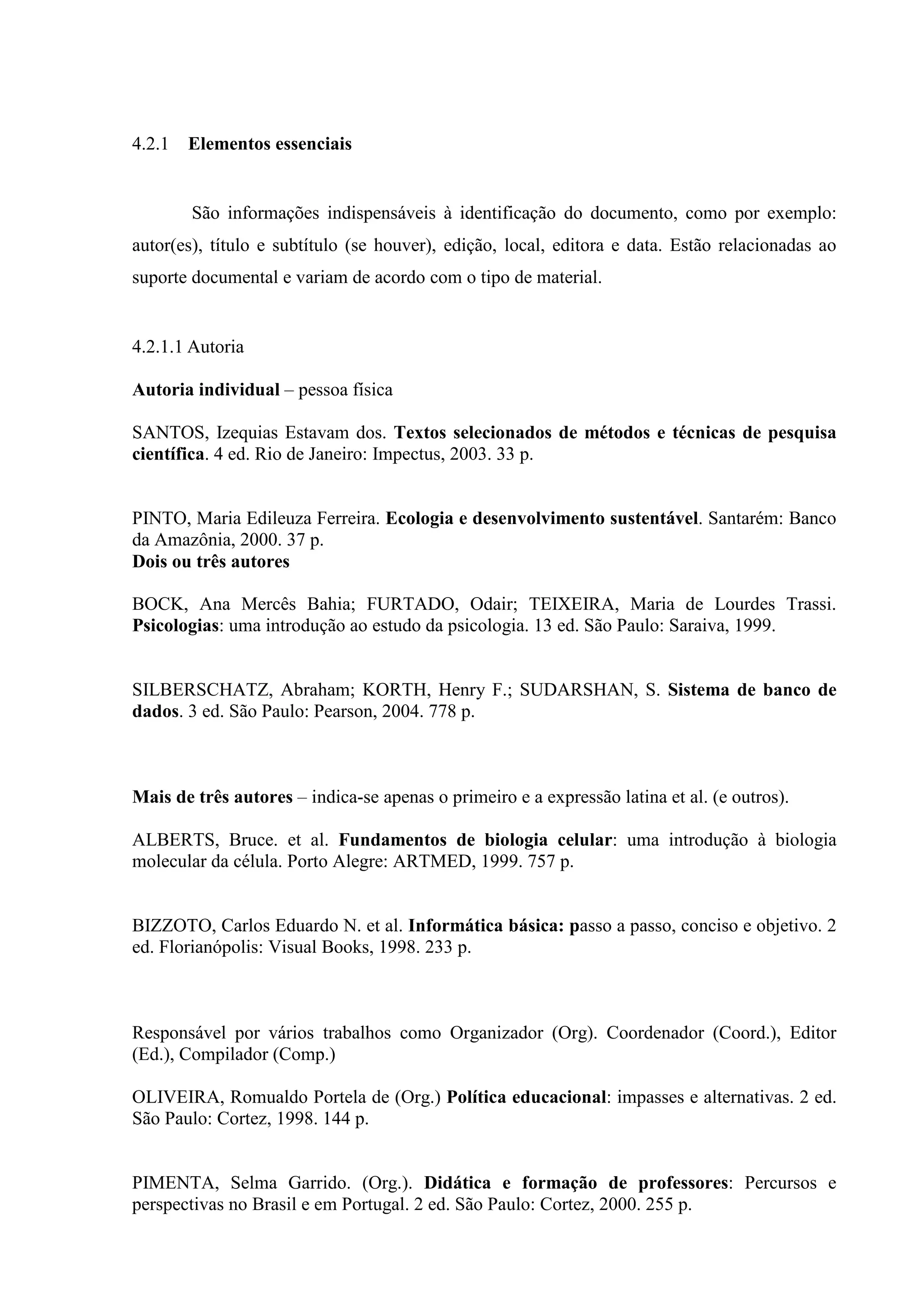 4.2.1   Elementos essenciais


        São informações indispensáveis à identificação do documento, como por exemplo:
autor(es), título e subtítulo (se houver), edição, local, editora e data. Estão relacionadas ao
suporte documental e variam de acordo com o tipo de material.


4.2.1.1 Autoria

Autoria individual – pessoa física

SANTOS, Izequias Estavam dos. Textos selecionados de métodos e técnicas de pesquisa
científica. 4 ed. Rio de Janeiro: Impectus, 2003. 33 p.


PINTO, Maria Edileuza Ferreira. Ecologia e desenvolvimento sustentável. Santarém: Banco
da Amazônia, 2000. 37 p.
Dois ou três autores

BOCK, Ana Mercês Bahia; FURTADO, Odair; TEIXEIRA, Maria de Lourdes Trassi.
Psicologias: uma introdução ao estudo da psicologia. 13 ed. São Paulo: Saraiva, 1999.


SILBERSCHATZ, Abraham; KORTH, Henry F.; SUDARSHAN, S. Sistema de banco de
dados. 3 ed. São Paulo: Pearson, 2004. 778 p.



Mais de três autores – indica-se apenas o primeiro e a expressão latina et al. (e outros).

ALBERTS, Bruce. et al. Fundamentos de biologia celular: uma introdução à biologia
molecular da célula. Porto Alegre: ARTMED, 1999. 757 p.


BIZZOTO, Carlos Eduardo N. et al. Informática básica: passo a passo, conciso e objetivo. 2
ed. Florianópolis: Visual Books, 1998. 233 p.



Responsável por vários trabalhos como Organizador (Org). Coordenador (Coord.), Editor
(Ed.), Compilador (Comp.)

OLIVEIRA, Romualdo Portela de (Org.) Política educacional: impasses e alternativas. 2 ed.
São Paulo: Cortez, 1998. 144 p.


PIMENTA, Selma Garrido. (Org.). Didática e formação de professores: Percursos e
perspectivas no Brasil e em Portugal. 2 ed. São Paulo: Cortez, 2000. 255 p.
 