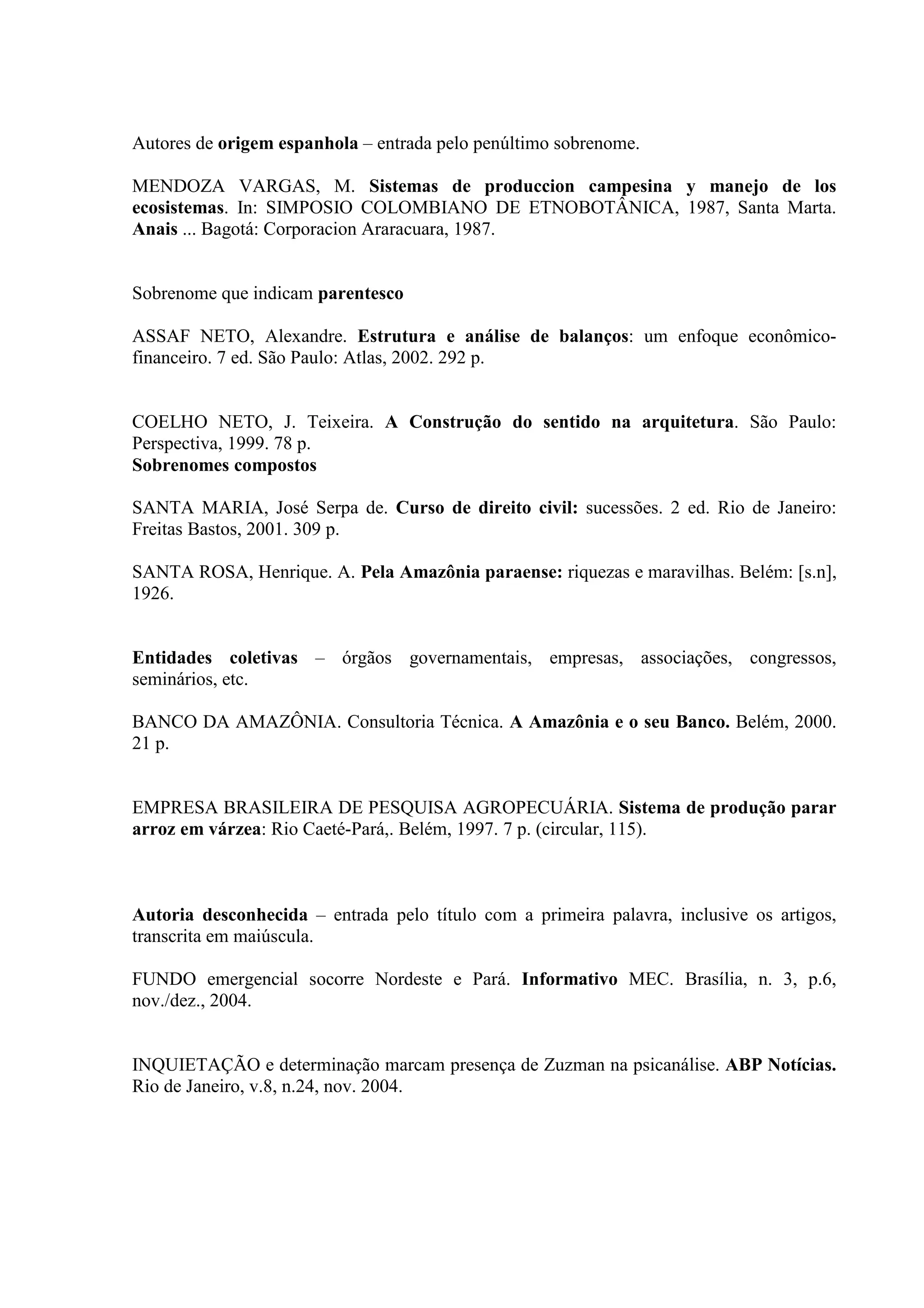 Autores de origem espanhola – entrada pelo penúltimo sobrenome.

MENDOZA VARGAS, M. Sistemas de produccion campesina y manejo de los
ecosistemas. In: SIMPOSIO COLOMBIANO DE ETNOBOTÂNICA, 1987, Santa Marta.
Anais ... Bagotá: Corporacion Araracuara, 1987.


Sobrenome que indicam parentesco

ASSAF NETO, Alexandre. Estrutura e análise de balanços: um enfoque econômico-
financeiro. 7 ed. São Paulo: Atlas, 2002. 292 p.


COELHO NETO, J. Teixeira. A Construção do sentido na arquitetura. São Paulo:
Perspectiva, 1999. 78 p.
Sobrenomes compostos

SANTA MARIA, José Serpa de. Curso de direito civil: sucessões. 2 ed. Rio de Janeiro:
Freitas Bastos, 2001. 309 p.

SANTA ROSA, Henrique. A. Pela Amazônia paraense: riquezas e maravilhas. Belém: [s.n],
1926.


Entidades coletivas – órgãos governamentais, empresas, associações, congressos,
seminários, etc.

BANCO DA AMAZÔNIA. Consultoria Técnica. A Amazônia e o seu Banco. Belém, 2000.
21 p.


EMPRESA BRASILEIRA DE PESQUISA AGROPECUÁRIA. Sistema de produção parar
arroz em várzea: Rio Caeté-Pará,. Belém, 1997. 7 p. (circular, 115).



Autoria desconhecida – entrada pelo título com a primeira palavra, inclusive os artigos,
transcrita em maiúscula.

FUNDO emergencial socorre Nordeste e Pará. Informativo MEC. Brasília, n. 3, p.6,
nov./dez., 2004.


INQUIETAÇÃO e determinação marcam presença de Zuzman na psicanálise. ABP Notícias.
Rio de Janeiro, v.8, n.24, nov. 2004.
 