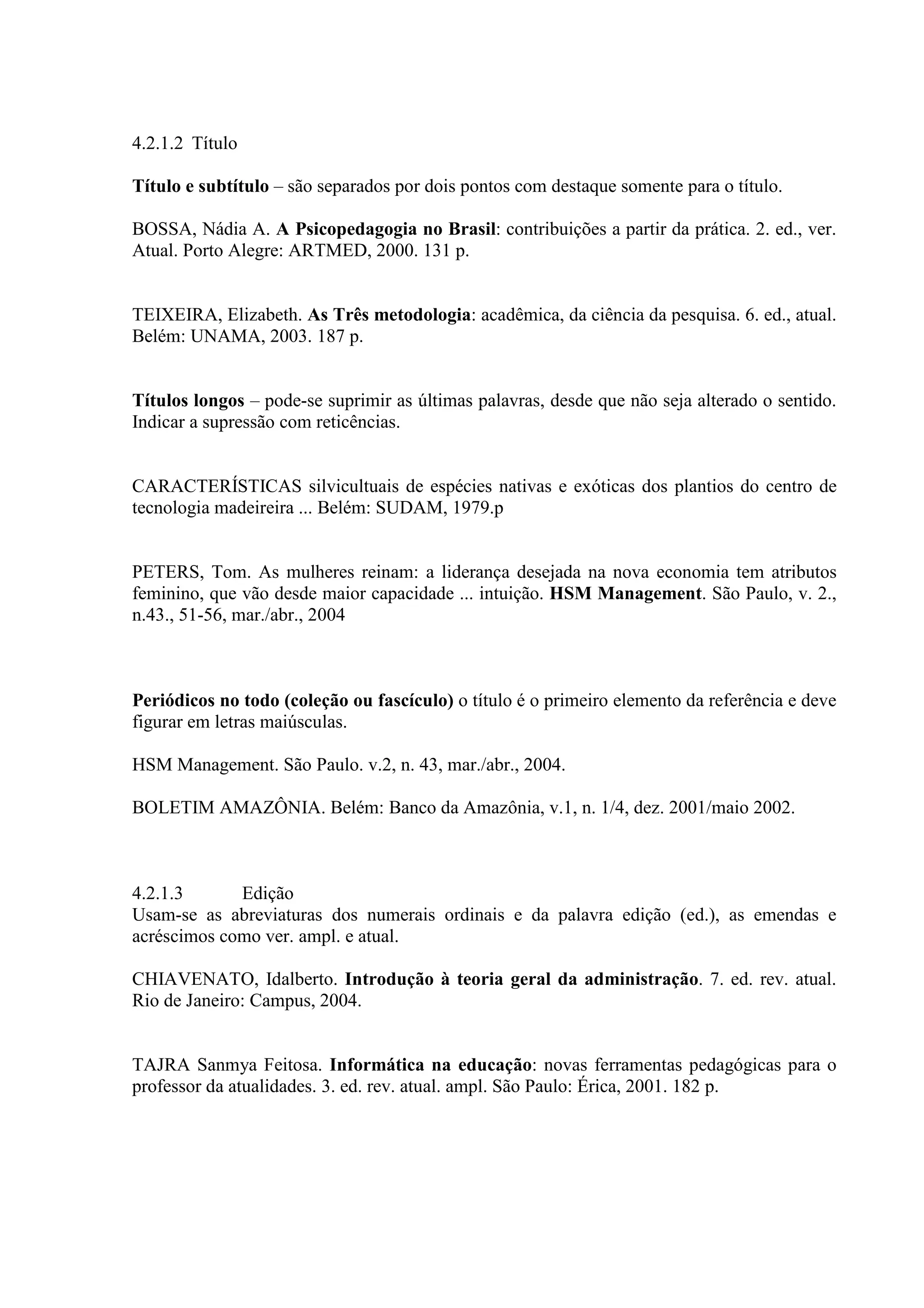 4.2.1.2 Título

Título e subtítulo – são separados por dois pontos com destaque somente para o título.

BOSSA, Nádia A. A Psicopedagogia no Brasil: contribuições a partir da prática. 2. ed., ver.
Atual. Porto Alegre: ARTMED, 2000. 131 p.


TEIXEIRA, Elizabeth. As Três metodologia: acadêmica, da ciência da pesquisa. 6. ed., atual.
Belém: UNAMA, 2003. 187 p.


Títulos longos – pode-se suprimir as últimas palavras, desde que não seja alterado o sentido.
Indicar a supressão com reticências.


CARACTERÍSTICAS silvicultuais de espécies nativas e exóticas dos plantios do centro de
tecnologia madeireira ... Belém: SUDAM, 1979.p


PETERS, Tom. As mulheres reinam: a liderança desejada na nova economia tem atributos
feminino, que vão desde maior capacidade ... intuição. HSM Management. São Paulo, v. 2.,
n.43., 51-56, mar./abr., 2004



Periódicos no todo (coleção ou fascículo) o título é o primeiro elemento da referência e deve
figurar em letras maiúsculas.

HSM Management. São Paulo. v.2, n. 43, mar./abr., 2004.

BOLETIM AMAZÔNIA. Belém: Banco da Amazônia, v.1, n. 1/4, dez. 2001/maio 2002.



4.2.1.3      Edição
Usam-se as abreviaturas dos numerais ordinais e da palavra edição (ed.), as emendas e
acréscimos como ver. ampl. e atual.

CHIAVENATO, Idalberto. Introdução à teoria geral da administração. 7. ed. rev. atual.
Rio de Janeiro: Campus, 2004.


TAJRA Sanmya Feitosa. Informática na educação: novas ferramentas pedagógicas para o
professor da atualidades. 3. ed. rev. atual. ampl. São Paulo: Érica, 2001. 182 p.
 