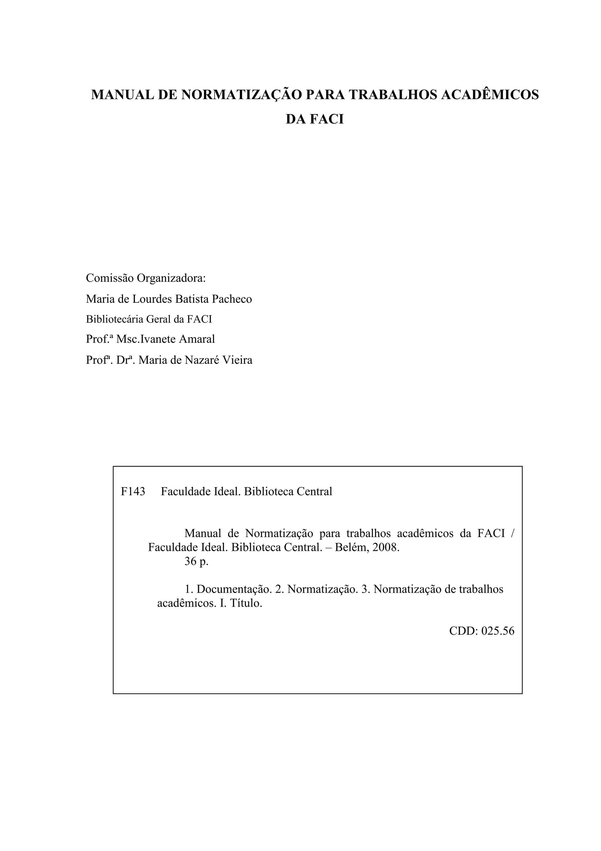 MANUAL DE NORMATIZAÇÃO PARA TRABALHOS ACADÊMICOS
                                         DA FACI




Comissão Organizadora:
Maria de Lourdes Batista Pacheco
Bibliotecária Geral da FACI
Prof.ª Msc.Ivanete Amaral
Profª. Drª. Maria de Nazaré Vieira




       F143     Faculdade Ideal. Biblioteca Central


                     Manual de Normatização para trabalhos acadêmicos da FACI /
              Faculdade Ideal. Biblioteca Central. – Belém, 2008.
                     36 p.

                    1. Documentação. 2. Normatização. 3. Normatização de trabalhos
               acadêmicos. I. Título.

                                                                       CDD: 025.56
 