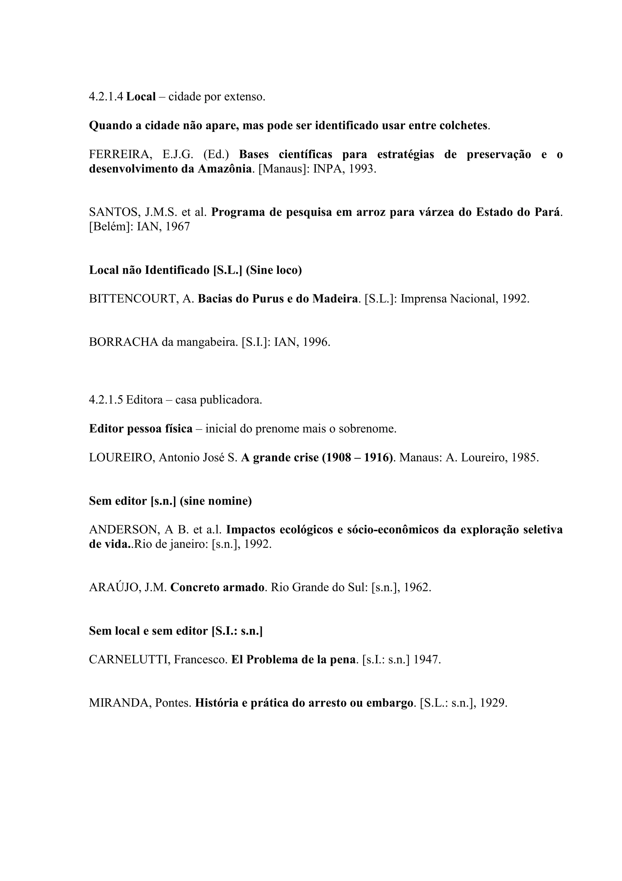 4.2.1.4 Local – cidade por extenso.

Quando a cidade não apare, mas pode ser identificado usar entre colchetes.

FERREIRA, E.J.G. (Ed.) Bases científicas para estratégias de preservação e o
desenvolvimento da Amazônia. [Manaus]: INPA, 1993.


SANTOS, J.M.S. et al. Programa de pesquisa em arroz para várzea do Estado do Pará.
[Belém]: IAN, 1967


Local não Identificado [S.L.] (Sine loco)

BITTENCOURT, A. Bacias do Purus e do Madeira. [S.L.]: Imprensa Nacional, 1992.


BORRACHA da mangabeira. [S.I.]: IAN, 1996.



4.2.1.5 Editora – casa publicadora.

Editor pessoa física – inicial do prenome mais o sobrenome.

LOUREIRO, Antonio José S. A grande crise (1908 – 1916). Manaus: A. Loureiro, 1985.


Sem editor [s.n.] (sine nomine)

ANDERSON, A B. et a.l. Impactos ecológicos e sócio-econômicos da exploração seletiva
de vida..Rio de janeiro: [s.n.], 1992.


ARAÚJO, J.M. Concreto armado. Rio Grande do Sul: [s.n.], 1962.


Sem local e sem editor [S.I.: s.n.]

CARNELUTTI, Francesco. El Problema de la pena. [s.I.: s.n.] 1947.


MIRANDA, Pontes. História e prática do arresto ou embargo. [S.L.: s.n.], 1929.
 