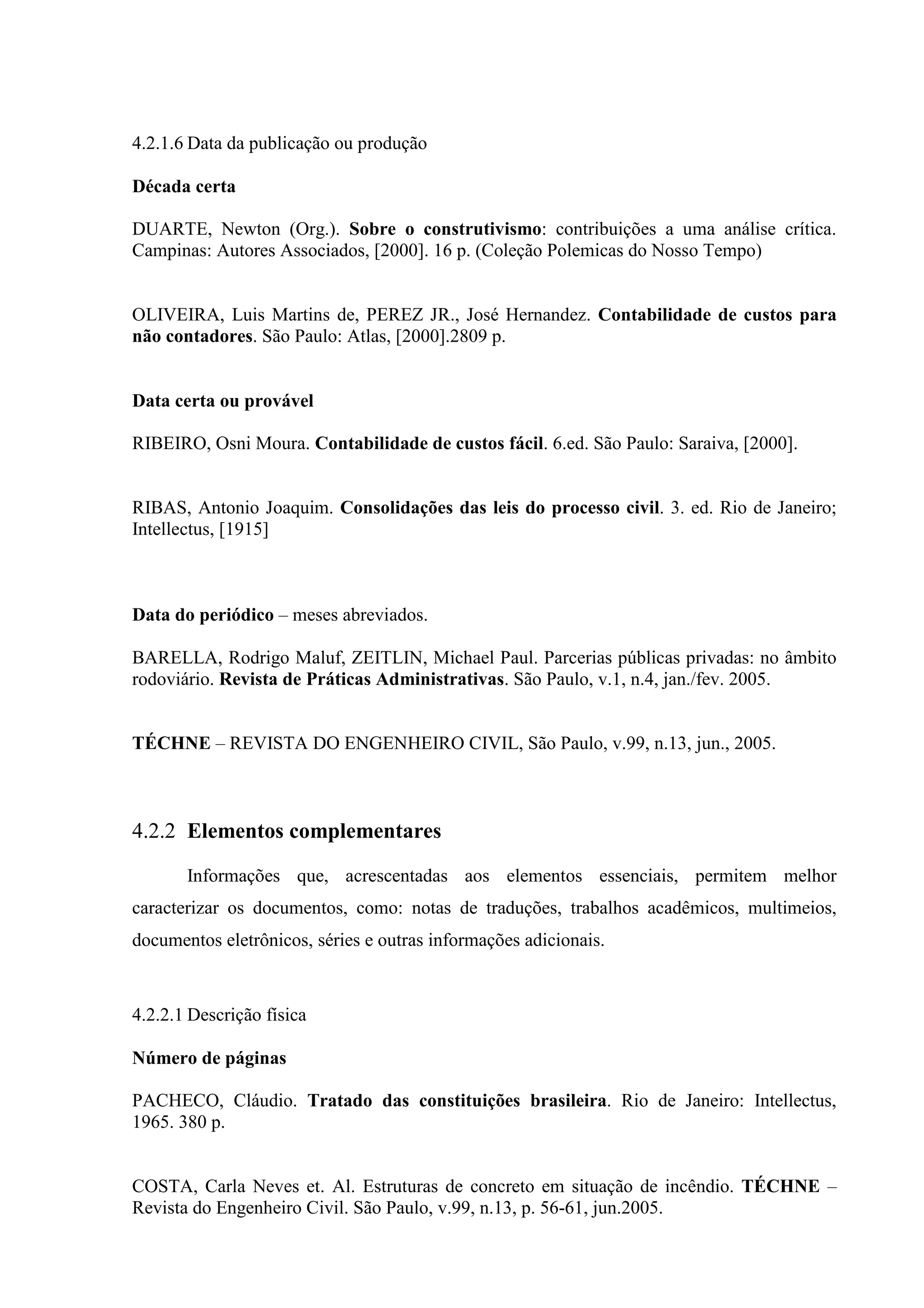 4.2.1.6 Data da publicação ou produção

Década certa

DUARTE, Newton (Org.). Sobre o construtivismo: contribuições a uma análise crítica.
Campinas: Autores Associados, [2000]. 16 p. (Coleção Polemicas do Nosso Tempo)


OLIVEIRA, Luis Martins de, PEREZ JR., José Hernandez. Contabilidade de custos para
não contadores. São Paulo: Atlas, [2000].2809 p.


Data certa ou provável

RIBEIRO, Osni Moura. Contabilidade de custos fácil. 6.ed. São Paulo: Saraiva, [2000].


RIBAS, Antonio Joaquim. Consolidações das leis do processo civil. 3. ed. Rio de Janeiro;
Intellectus, [1915]



Data do periódico – meses abreviados.

BARELLA, Rodrigo Maluf, ZEITLIN, Michael Paul. Parcerias públicas privadas: no âmbito
rodoviário. Revista de Práticas Administrativas. São Paulo, v.1, n.4, jan./fev. 2005.


TÉCHNE – REVISTA DO ENGENHEIRO CIVIL, São Paulo, v.99, n.13, jun., 2005.



4.2.2 Elementos complementares

       Informações que, acrescentadas aos elementos essenciais, permitem melhor
caracterizar os documentos, como: notas de traduções, trabalhos acadêmicos, multimeios,
documentos eletrônicos, séries e outras informações adicionais.



4.2.2.1 Descrição física

Número de páginas

PACHECO, Cláudio. Tratado das constituições brasileira. Rio de Janeiro: Intellectus,
1965. 380 p.


COSTA, Carla Neves et. Al. Estruturas de concreto em situação de incêndio. TÉCHNE –
Revista do Engenheiro Civil. São Paulo, v.99, n.13, p. 56-61, jun.2005.
 