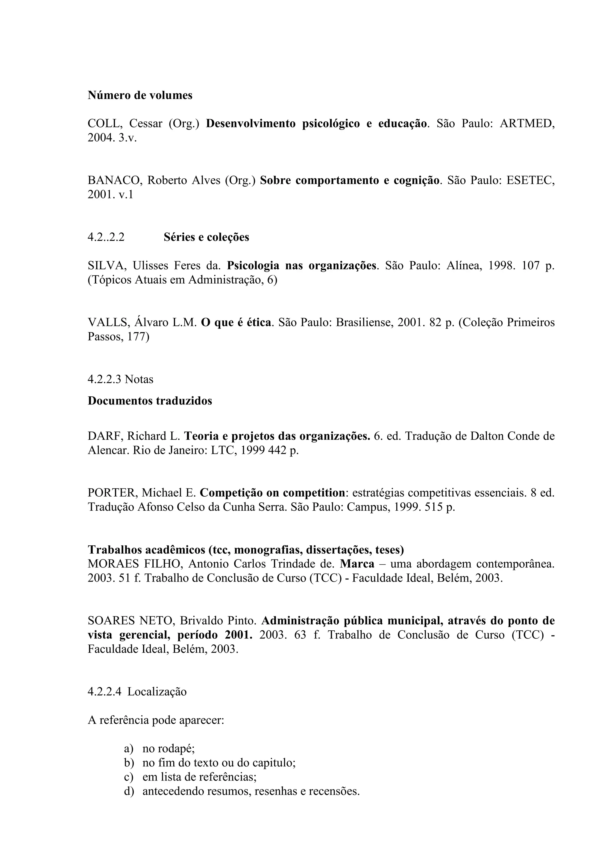 Número de volumes

COLL, Cessar (Org.) Desenvolvimento psicológico e educação. São Paulo: ARTMED,
2004. 3.v.


BANACO, Roberto Alves (Org.) Sobre comportamento e cognição. São Paulo: ESETEC,
2001. v.1


4.2..2.2        Séries e coleções

SILVA, Ulisses Feres da. Psicologia nas organizações. São Paulo: Alínea, 1998. 107 p.
(Tópicos Atuais em Administração, 6)


VALLS, Álvaro L.M. O que é ética. São Paulo: Brasiliense, 2001. 82 p. (Coleção Primeiros
Passos, 177)


4.2.2.3 Notas
Documentos traduzidos

DARF, Richard L. Teoria e projetos das organizações. 6. ed. Tradução de Dalton Conde de
Alencar. Rio de Janeiro: LTC, 1999 442 p.


PORTER, Michael E. Competição on competition: estratégias competitivas essenciais. 8 ed.
Tradução Afonso Celso da Cunha Serra. São Paulo: Campus, 1999. 515 p.


Trabalhos acadêmicos (tcc, monografias, dissertações, teses)
MORAES FILHO, Antonio Carlos Trindade de. Marca – uma abordagem contemporânea.
2003. 51 f. Trabalho de Conclusão de Curso (TCC) - Faculdade Ideal, Belém, 2003.


SOARES NETO, Brivaldo Pinto. Administração pública municipal, através do ponto de
vista gerencial, período 2001. 2003. 63 f. Trabalho de Conclusão de Curso (TCC) -
Faculdade Ideal, Belém, 2003.


4.2.2.4 Localização

A referência pode aparecer:

       a)   no rodapé;
       b)   no fim do texto ou do capitulo;
       c)   em lista de referências;
       d)   antecedendo resumos, resenhas e recensões.
 