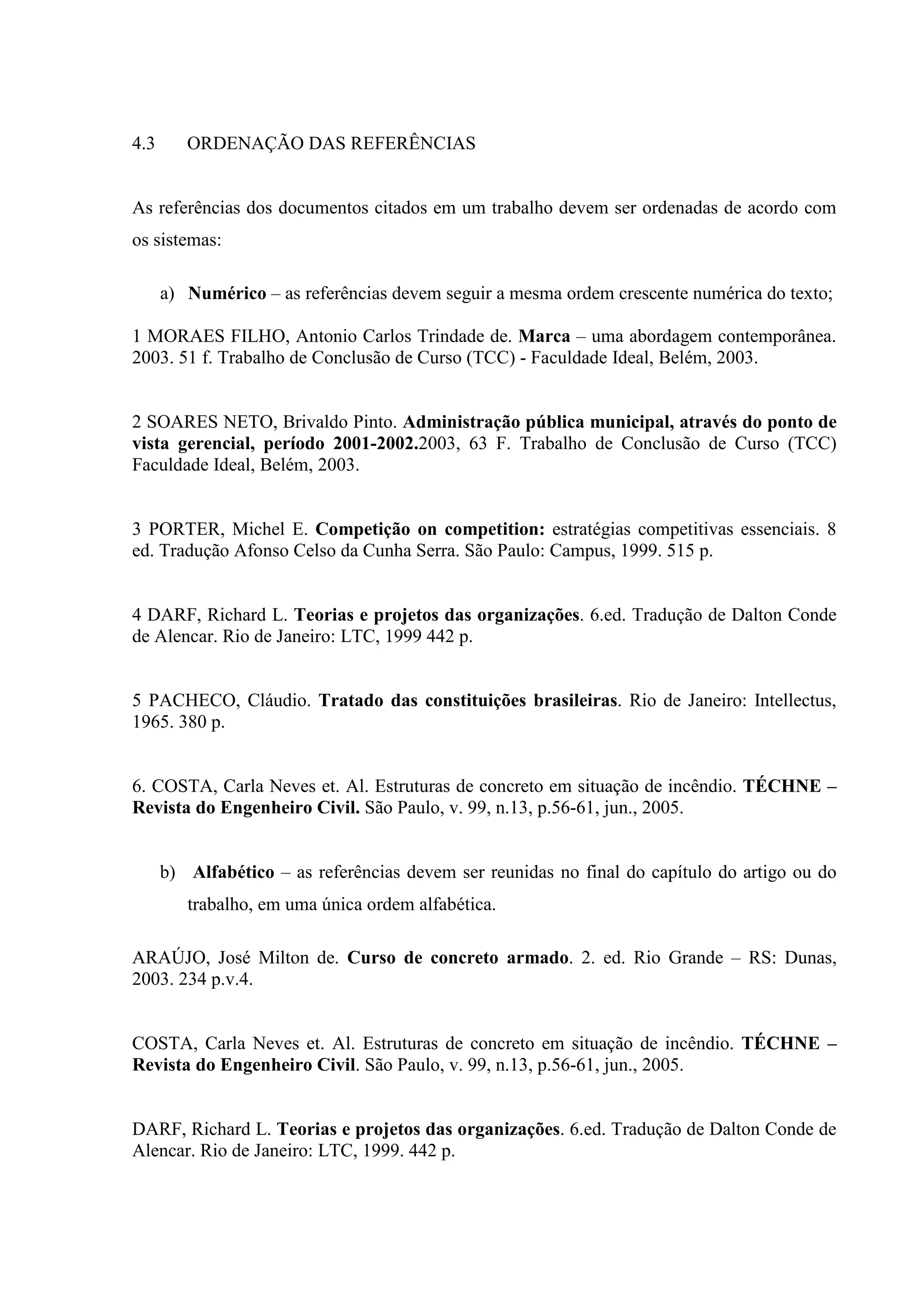 4.3      ORDENAÇÃO DAS REFERÊNCIAS


As referências dos documentos citados em um trabalho devem ser ordenadas de acordo com
os sistemas:

      a) Numérico – as referências devem seguir a mesma ordem crescente numérica do texto;

1 MORAES FILHO, Antonio Carlos Trindade de. Marca – uma abordagem contemporânea.
2003. 51 f. Trabalho de Conclusão de Curso (TCC) - Faculdade Ideal, Belém, 2003.


2 SOARES NETO, Brivaldo Pinto. Administração pública municipal, através do ponto de
vista gerencial, período 2001-2002.2003, 63 F. Trabalho de Conclusão de Curso (TCC)
Faculdade Ideal, Belém, 2003.


3 PORTER, Michel E. Competição on competition: estratégias competitivas essenciais. 8
ed. Tradução Afonso Celso da Cunha Serra. São Paulo: Campus, 1999. 515 p.


4 DARF, Richard L. Teorias e projetos das organizações. 6.ed. Tradução de Dalton Conde
de Alencar. Rio de Janeiro: LTC, 1999 442 p.


5 PACHECO, Cláudio. Tratado das constituições brasileiras. Rio de Janeiro: Intellectus,
1965. 380 p.


6. COSTA, Carla Neves et. Al. Estruturas de concreto em situação de incêndio. TÉCHNE –
Revista do Engenheiro Civil. São Paulo, v. 99, n.13, p.56-61, jun., 2005.


      b) Alfabético – as referências devem ser reunidas no final do capítulo do artigo ou do
         trabalho, em uma única ordem alfabética.

ARAÚJO, José Milton de. Curso de concreto armado. 2. ed. Rio Grande – RS: Dunas,
2003. 234 p.v.4.


COSTA, Carla Neves et. Al. Estruturas de concreto em situação de incêndio. TÉCHNE –
Revista do Engenheiro Civil. São Paulo, v. 99, n.13, p.56-61, jun., 2005.


DARF, Richard L. Teorias e projetos das organizações. 6.ed. Tradução de Dalton Conde de
Alencar. Rio de Janeiro: LTC, 1999. 442 p.
 