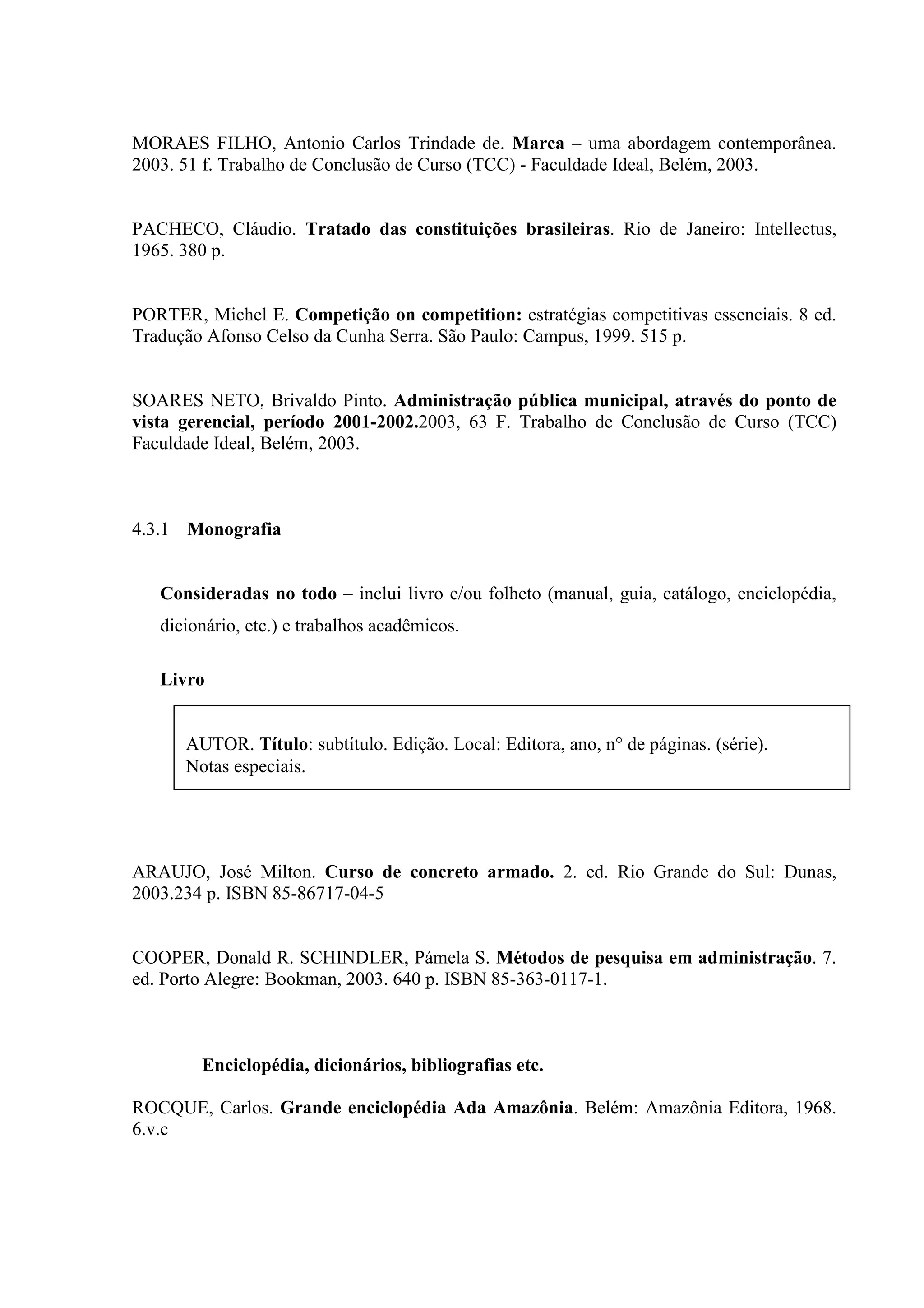 MORAES FILHO, Antonio Carlos Trindade de. Marca – uma abordagem contemporânea.
2003. 51 f. Trabalho de Conclusão de Curso (TCC) - Faculdade Ideal, Belém, 2003.


PACHECO, Cláudio. Tratado das constituições brasileiras. Rio de Janeiro: Intellectus,
1965. 380 p.


PORTER, Michel E. Competição on competition: estratégias competitivas essenciais. 8 ed.
Tradução Afonso Celso da Cunha Serra. São Paulo: Campus, 1999. 515 p.


SOARES NETO, Brivaldo Pinto. Administração pública municipal, através do ponto de
vista gerencial, período 2001-2002.2003, 63 F. Trabalho de Conclusão de Curso (TCC)
Faculdade Ideal, Belém, 2003.



4.3.1 Monografia


   Consideradas no todo – inclui livro e/ou folheto (manual, guia, catálogo, enciclopédia,
   dicionário, etc.) e trabalhos acadêmicos.

   Livro


      AUTOR. Título: subtítulo. Edição. Local: Editora, ano, n° de páginas. (série).
      Notas especiais.




ARAUJO, José Milton. Curso de concreto armado. 2. ed. Rio Grande do Sul: Dunas,
2003.234 p. ISBN 85-86717-04-5


COOPER, Donald R. SCHINDLER, Pámela S. Métodos de pesquisa em administração. 7.
ed. Porto Alegre: Bookman, 2003. 640 p. ISBN 85-363-0117-1.



        Enciclopédia, dicionários, bibliografias etc.

ROCQUE, Carlos. Grande enciclopédia Ada Amazônia. Belém: Amazônia Editora, 1968.
6.v.c
 