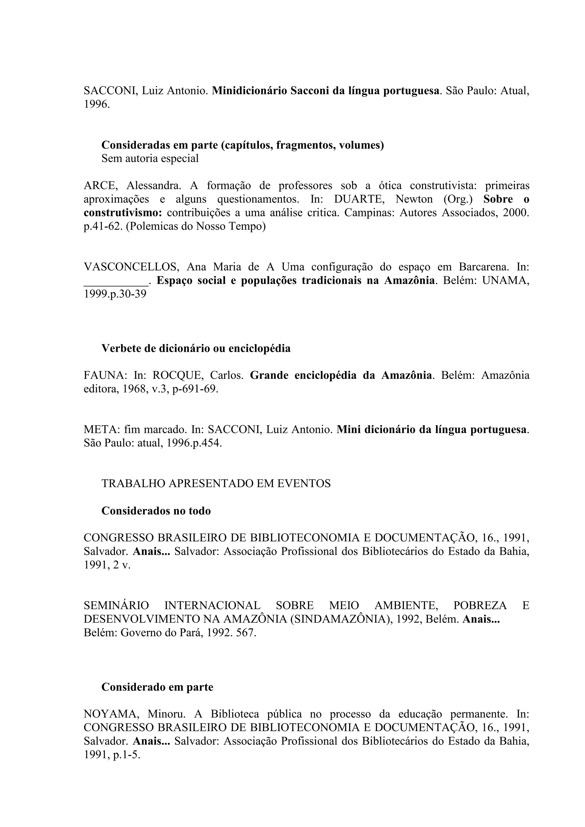 SACCONI, Luiz Antonio. Minidicionário Sacconi da língua portuguesa. São Paulo: Atual,
1996.


   Consideradas em parte (capítulos, fragmentos, volumes)
   Sem autoria especial

ARCE, Alessandra. A formação de professores sob a ótica construtivista: primeiras
aproximações e alguns questionamentos. In: DUARTE, Newton (Org.) Sobre o
construtivismo: contribuições a uma análise critica. Campinas: Autores Associados, 2000.
p.41-62. (Polemicas do Nosso Tempo)


VASCONCELLOS, Ana Maria de A Uma configuração do espaço em Barcarena. In:
___________. Espaço social e populações tradicionais na Amazônia. Belém: UNAMA,
1999.p.30-39



   Verbete de dicionário ou enciclopédia

FAUNA: In: ROCQUE, Carlos. Grande enciclopédia da Amazônia. Belém: Amazônia
editora, 1968, v.3, p-691-69.


META: fim marcado. In: SACCONI, Luiz Antonio. Mini dicionário da língua portuguesa.
São Paulo: atual, 1996.p.454.


   TRABALHO APRESENTADO EM EVENTOS

   Considerados no todo

CONGRESSO BRASILEIRO DE BIBLIOTECONOMIA E DOCUMENTAÇÃO, 16., 1991,
Salvador. Anais... Salvador: Associação Profissional dos Bibliotecários do Estado da Bahia,
1991, 2 v.


SEMINÁRIO INTERNACIONAL SOBRE MEIO AMBIENTE, POBREZA                                     E
DESENVOLVIMENTO NA AMAZÔNIA (SINDAMAZÔNIA), 1992, Belém. Anais...
Belém: Governo do Pará, 1992. 567.



   Considerado em parte

NOYAMA, Minoru. A Biblioteca pública no processo da educação permanente. In:
CONGRESSO BRASILEIRO DE BIBLIOTECONOMIA E DOCUMENTAÇÃO, 16., 1991,
Salvador. Anais... Salvador: Associação Profissional dos Bibliotecários do Estado da Bahia,
1991, p.1-5.
 