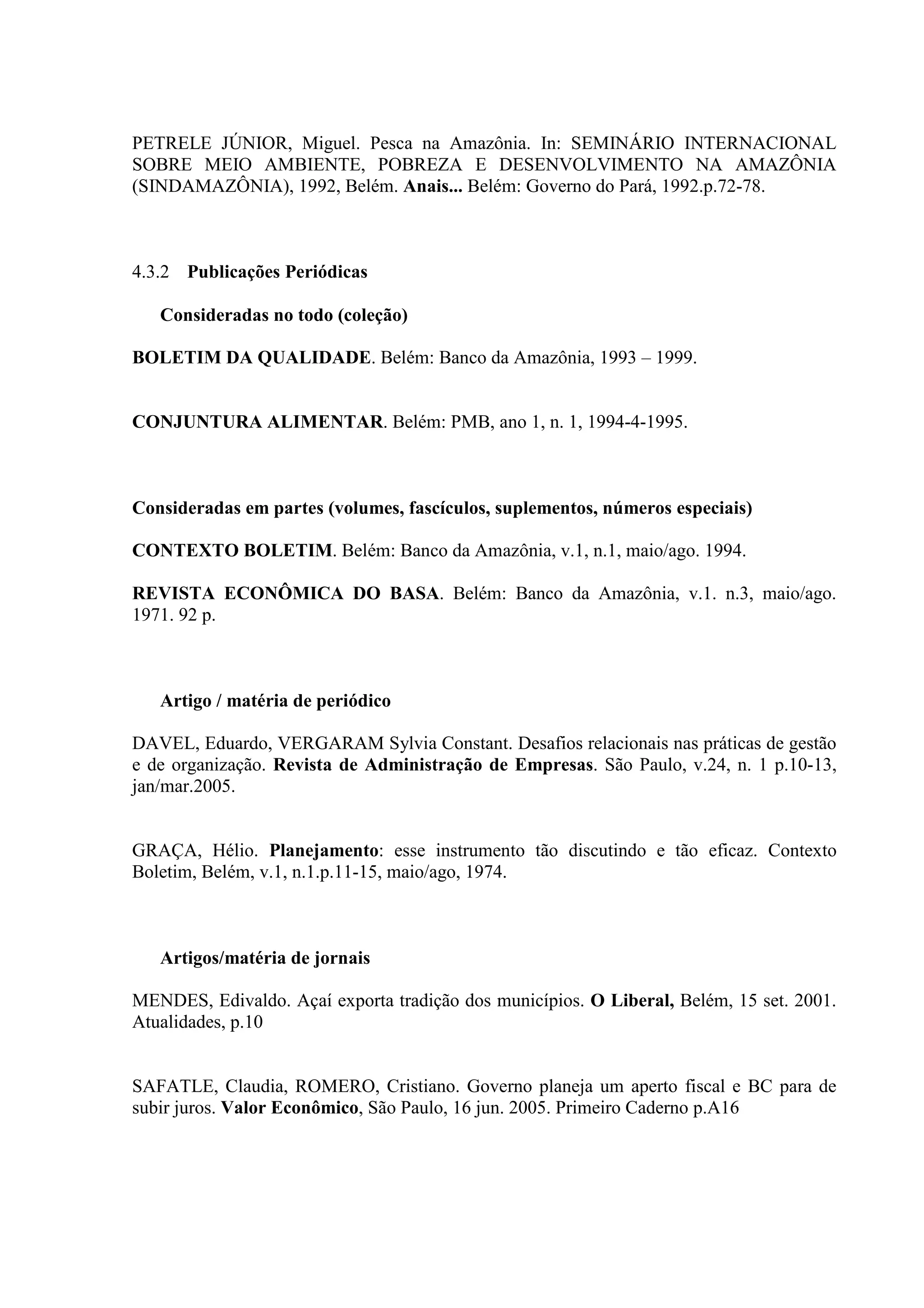 PETRELE JÚNIOR, Miguel. Pesca na Amazônia. In: SEMINÁRIO INTERNACIONAL
SOBRE MEIO AMBIENTE, POBREZA E DESENVOLVIMENTO NA AMAZÔNIA
(SINDAMAZÔNIA), 1992, Belém. Anais... Belém: Governo do Pará, 1992.p.72-78.



4.3.2 Publicações Periódicas

   Consideradas no todo (coleção)

BOLETIM DA QUALIDADE. Belém: Banco da Amazônia, 1993 – 1999.


CONJUNTURA ALIMENTAR. Belém: PMB, ano 1, n. 1, 1994-4-1995.



Consideradas em partes (volumes, fascículos, suplementos, números especiais)

CONTEXTO BOLETIM. Belém: Banco da Amazônia, v.1, n.1, maio/ago. 1994.

REVISTA ECONÔMICA DO BASA. Belém: Banco da Amazônia, v.1. n.3, maio/ago.
1971. 92 p.



   Artigo / matéria de periódico

DAVEL, Eduardo, VERGARAM Sylvia Constant. Desafios relacionais nas práticas de gestão
e de organização. Revista de Administração de Empresas. São Paulo, v.24, n. 1 p.10-13,
jan/mar.2005.


GRAÇA, Hélio. Planejamento: esse instrumento tão discutindo e tão eficaz. Contexto
Boletim, Belém, v.1, n.1.p.11-15, maio/ago, 1974.



   Artigos/matéria de jornais

MENDES, Edivaldo. Açaí exporta tradição dos municípios. O Liberal, Belém, 15 set. 2001.
Atualidades, p.10


SAFATLE, Claudia, ROMERO, Cristiano. Governo planeja um aperto fiscal e BC para de
subir juros. Valor Econômico, São Paulo, 16 jun. 2005. Primeiro Caderno p.A16
 