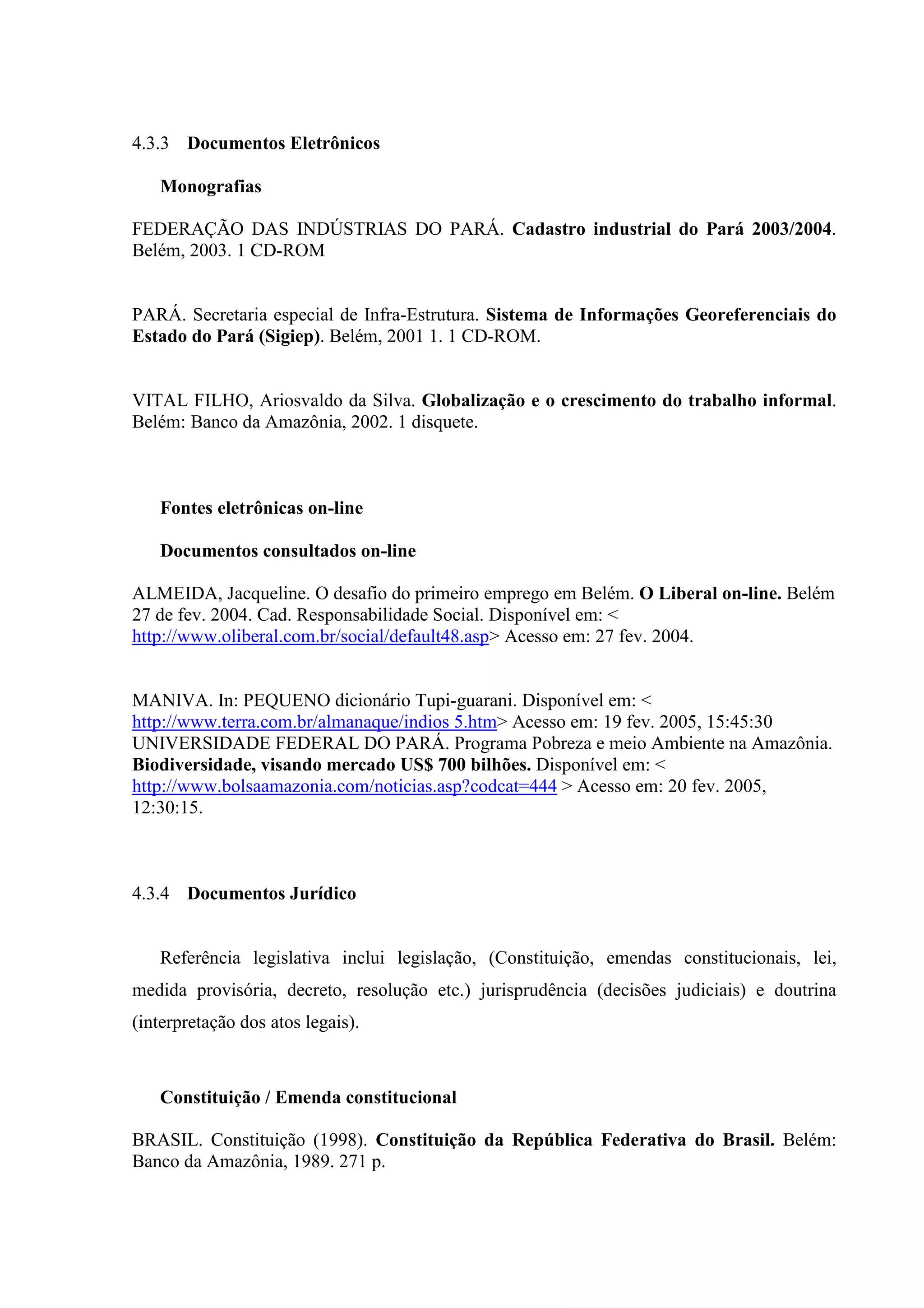 4.3.3 Documentos Eletrônicos

   Monografias

FEDERAÇÃO DAS INDÚSTRIAS DO PARÁ. Cadastro industrial do Pará 2003/2004.
Belém, 2003. 1 CD-ROM


PARÁ. Secretaria especial de Infra-Estrutura. Sistema de Informações Georeferenciais do
Estado do Pará (Sigiep). Belém, 2001 1. 1 CD-ROM.


VITAL FILHO, Ariosvaldo da Silva. Globalização e o crescimento do trabalho informal.
Belém: Banco da Amazônia, 2002. 1 disquete.



   Fontes eletrônicas on-line

   Documentos consultados on-line

ALMEIDA, Jacqueline. O desafio do primeiro emprego em Belém. O Liberal on-line. Belém
27 de fev. 2004. Cad. Responsabilidade Social. Disponível em: <
http://www.oliberal.com.br/social/default48.asp> Acesso em: 27 fev. 2004.


MANIVA. In: PEQUENO dicionário Tupi-guarani. Disponível em: <
http://www.terra.com.br/almanaque/indios 5.htm> Acesso em: 19 fev. 2005, 15:45:30
UNIVERSIDADE FEDERAL DO PARÁ. Programa Pobreza e meio Ambiente na Amazônia.
Biodiversidade, visando mercado US$ 700 bilhões. Disponível em: <
http://www.bolsaamazonia.com/noticias.asp?codcat=444 > Acesso em: 20 fev. 2005,
12:30:15.



4.3.4 Documentos Jurídico


   Referência legislativa inclui legislação, (Constituição, emendas constitucionais, lei,
medida provisória, decreto, resolução etc.) jurisprudência (decisões judiciais) e doutrina
(interpretação dos atos legais).



   Constituição / Emenda constitucional

BRASIL. Constituição (1998). Constituição da República Federativa do Brasil. Belém:
Banco da Amazônia, 1989. 271 p.
 