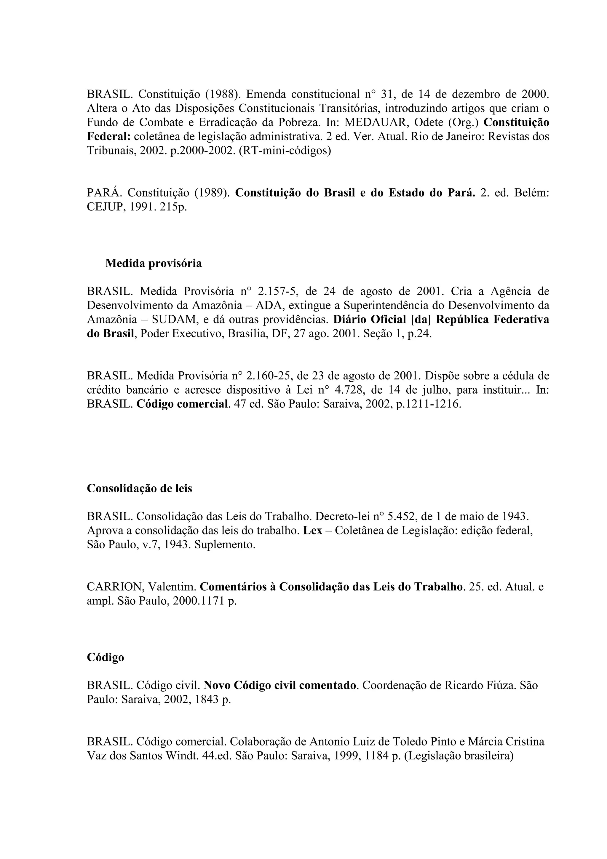 BRASIL. Constituição (1988). Emenda constitucional n° 31, de 14 de dezembro de 2000.
Altera o Ato das Disposições Constitucionais Transitórias, introduzindo artigos que criam o
Fundo de Combate e Erradicação da Pobreza. In: MEDAUAR, Odete (Org.) Constituição
Federal: coletânea de legislação administrativa. 2 ed. Ver. Atual. Rio de Janeiro: Revistas dos
Tribunais, 2002. p.2000-2002. (RT-mini-códigos)


PARÁ. Constituição (1989). Constituição do Brasil e do Estado do Pará. 2. ed. Belém:
CEJUP, 1991. 215p.



   Medida provisória

BRASIL. Medida Provisória n° 2.157-5, de 24 de agosto de 2001. Cria a Agência de
Desenvolvimento da Amazônia – ADA, extingue a Superintendência do Desenvolvimento da
Amazônia – SUDAM, e dá outras providências. Diário Oficial [da] República Federativa
do Brasil, Poder Executivo, Brasília, DF, 27 ago. 2001. Seção 1, p.24.


BRASIL. Medida Provisória n° 2.160-25, de 23 de agosto de 2001. Dispõe sobre a cédula de
crédito bancário e acresce dispositivo à Lei n° 4.728, de 14 de julho, para instituir... In:
BRASIL. Código comercial. 47 ed. São Paulo: Saraiva, 2002, p.1211-1216.




Consolidação de leis

BRASIL. Consolidação das Leis do Trabalho. Decreto-lei n° 5.452, de 1 de maio de 1943.
Aprova a consolidação das leis do trabalho. Lex – Coletânea de Legislação: edição federal,
São Paulo, v.7, 1943. Suplemento.


CARRION, Valentim. Comentários à Consolidação das Leis do Trabalho. 25. ed. Atual. e
ampl. São Paulo, 2000.1171 p.



Código

BRASIL. Código civil. Novo Código civil comentado. Coordenação de Ricardo Fiúza. São
Paulo: Saraiva, 2002, 1843 p.


BRASIL. Código comercial. Colaboração de Antonio Luiz de Toledo Pinto e Márcia Cristina
Vaz dos Santos Windt. 44.ed. São Paulo: Saraiva, 1999, 1184 p. (Legislação brasileira)
 