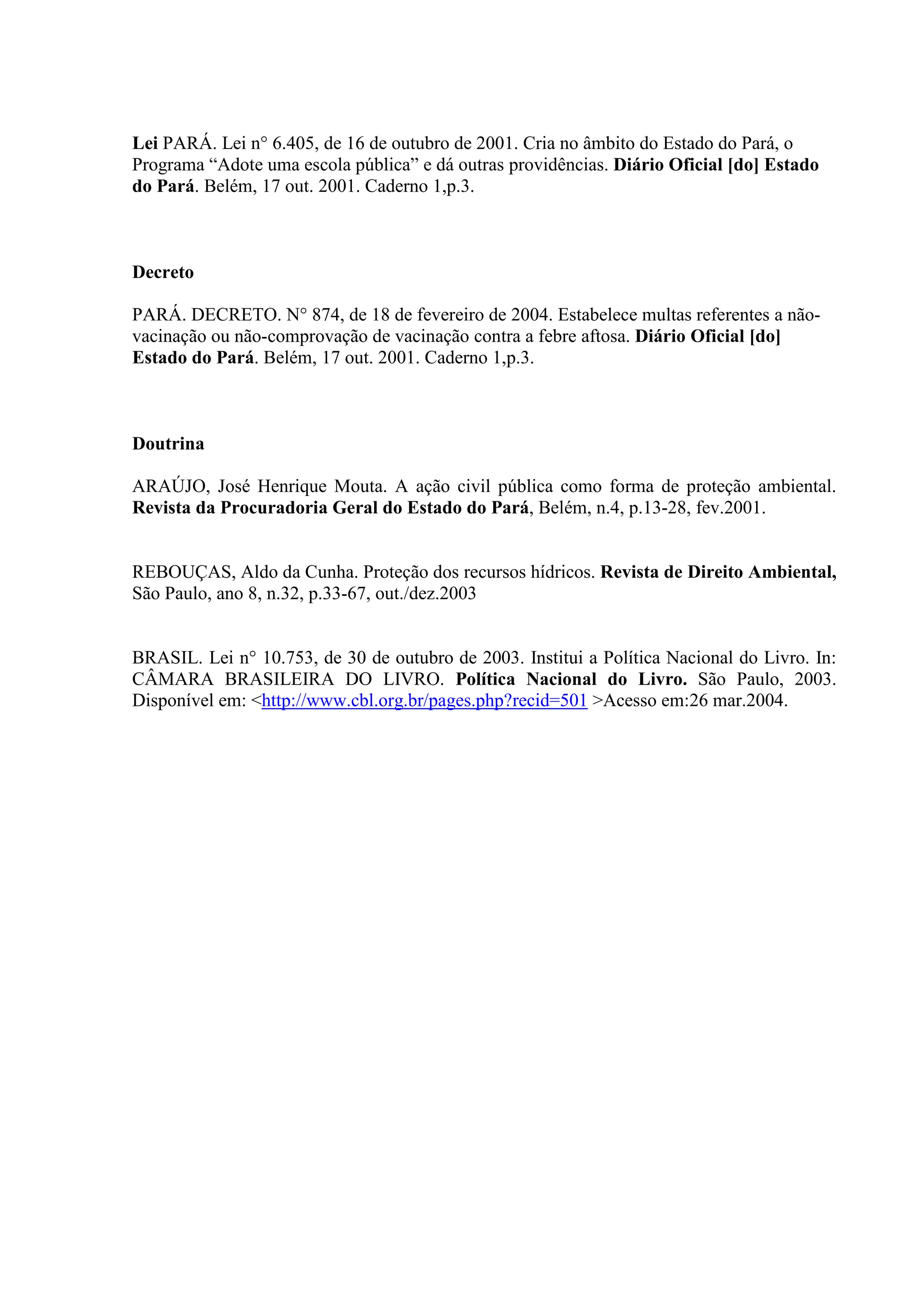 Lei PARÁ. Lei n° 6.405, de 16 de outubro de 2001. Cria no âmbito do Estado do Pará, o
Programa “Adote uma escola pública” e dá outras providências. Diário Oficial [do] Estado
do Pará. Belém, 17 out. 2001. Caderno 1,p.3.



Decreto

PARÁ. DECRETO. N° 874, de 18 de fevereiro de 2004. Estabelece multas referentes a não-
vacinação ou não-comprovação de vacinação contra a febre aftosa. Diário Oficial [do]
Estado do Pará. Belém, 17 out. 2001. Caderno 1,p.3.



Doutrina

ARAÚJO, José Henrique Mouta. A ação civil pública como forma de proteção ambiental.
Revista da Procuradoria Geral do Estado do Pará, Belém, n.4, p.13-28, fev.2001.


REBOUÇAS, Aldo da Cunha. Proteção dos recursos hídricos. Revista de Direito Ambiental,
São Paulo, ano 8, n.32, p.33-67, out./dez.2003


BRASIL. Lei n° 10.753, de 30 de outubro de 2003. Institui a Política Nacional do Livro. In:
CÂMARA BRASILEIRA DO LIVRO. Política Nacional do Livro. São Paulo, 2003.
Disponível em: <http://www.cbl.org.br/pages.php?recid=501 >Acesso em:26 mar.2004.
 