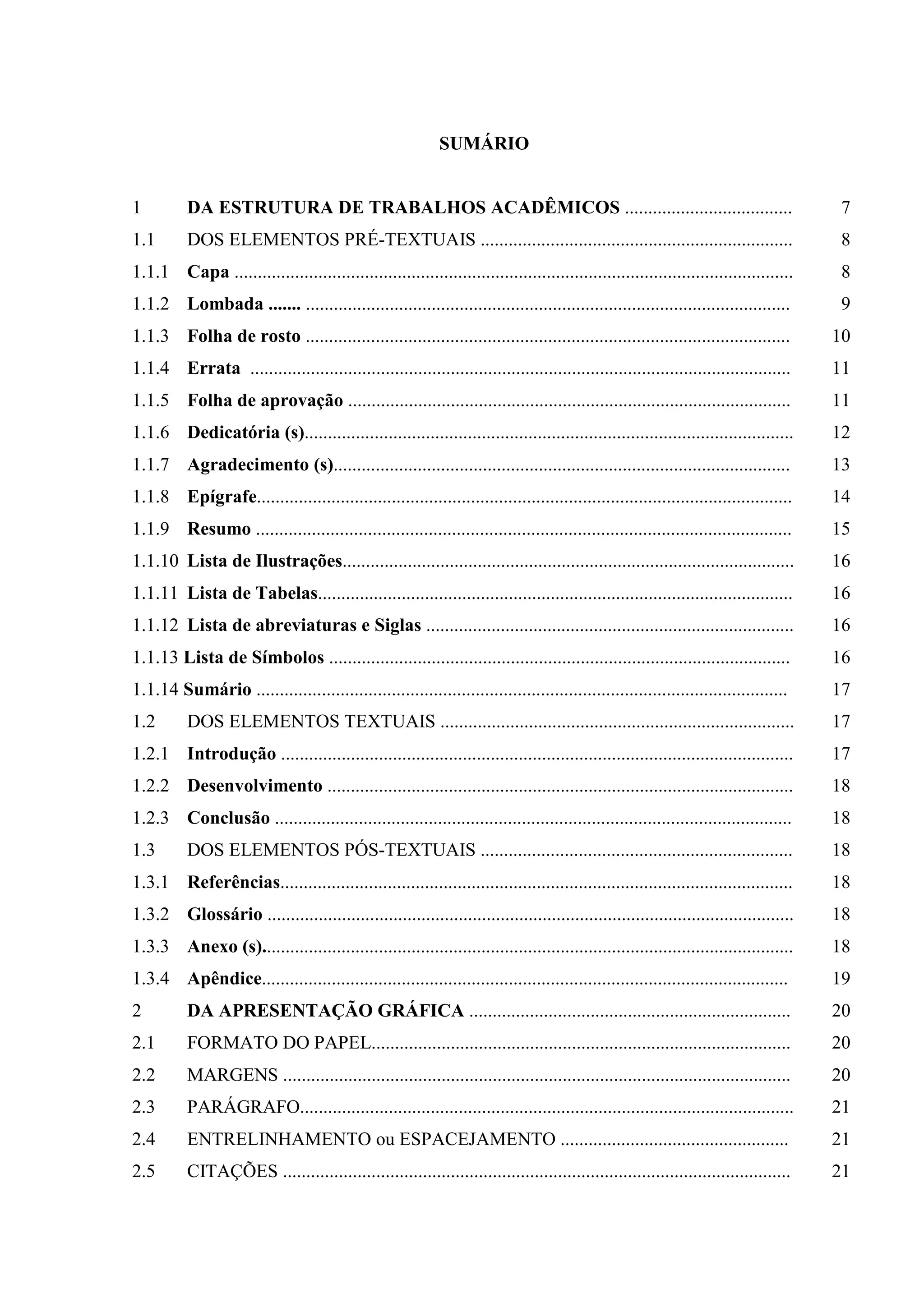SUMÁRIO


1         DA ESTRUTURA DE TRABALHOS ACADÊMICOS ....................................                                                    7
1.1       DOS ELEMENTOS PRÉ-TEXTUAIS ...................................................................                               8
1.1.1 Capa ........................................................................................................................    8
1.1.2 Lombada ....... ........................................................................................................         9
1.1.3 Folha de rosto ........................................................................................................         10
1.1.4 Errata ....................................................................................................................     11
1.1.5 Folha de aprovação ...............................................................................................              11
1.1.6 Dedicatória (s).........................................................................................................        12
1.1.7 Agradecimento (s)..................................................................................................             13
1.1.8 Epígrafe...................................................................................................................     14
1.1.9 Resumo ...................................................................................................................      15
1.1.10 Lista de Ilustrações.................................................................................................          16
1.1.11 Lista de Tabelas......................................................................................................         16
1.1.12 Lista de abreviaturas e Siglas ...............................................................................                 16
1.1.13 Lista de Símbolos ...................................................................................................          16
1.1.14 Sumário ..................................................................................................................     17
1.2       DOS ELEMENTOS TEXTUAIS ............................................................................                         17
1.2.1 Introdução ..............................................................................................................       17
1.2.2 Desenvolvimento ....................................................................................................            18
1.2.3 Conclusão ...............................................................................................................       18
1.3       DOS ELEMENTOS PÓS-TEXTUAIS ...................................................................                              18
1.3.1 Referências..............................................................................................................       18
1.3.2 Glossário .................................................................................................................     18
1.3.3 Anexo (s)..................................................................................................................     18
1.3.4 Apêndice.................................................................................................................       19
2         DA APRESENTAÇÃO GRÁFICA .....................................................................                               20
2.1       FORMATO DO PAPEL..........................................................................................                  20
2.2       MARGENS .............................................................................................................       20
2.3       PARÁGRAFO..........................................................................................................         21
2.4       ENTRELINHAMENTO ou ESPACEJAMENTO .................................................                                          21
2.5       CITAÇÕES .............................................................................................................      21
 