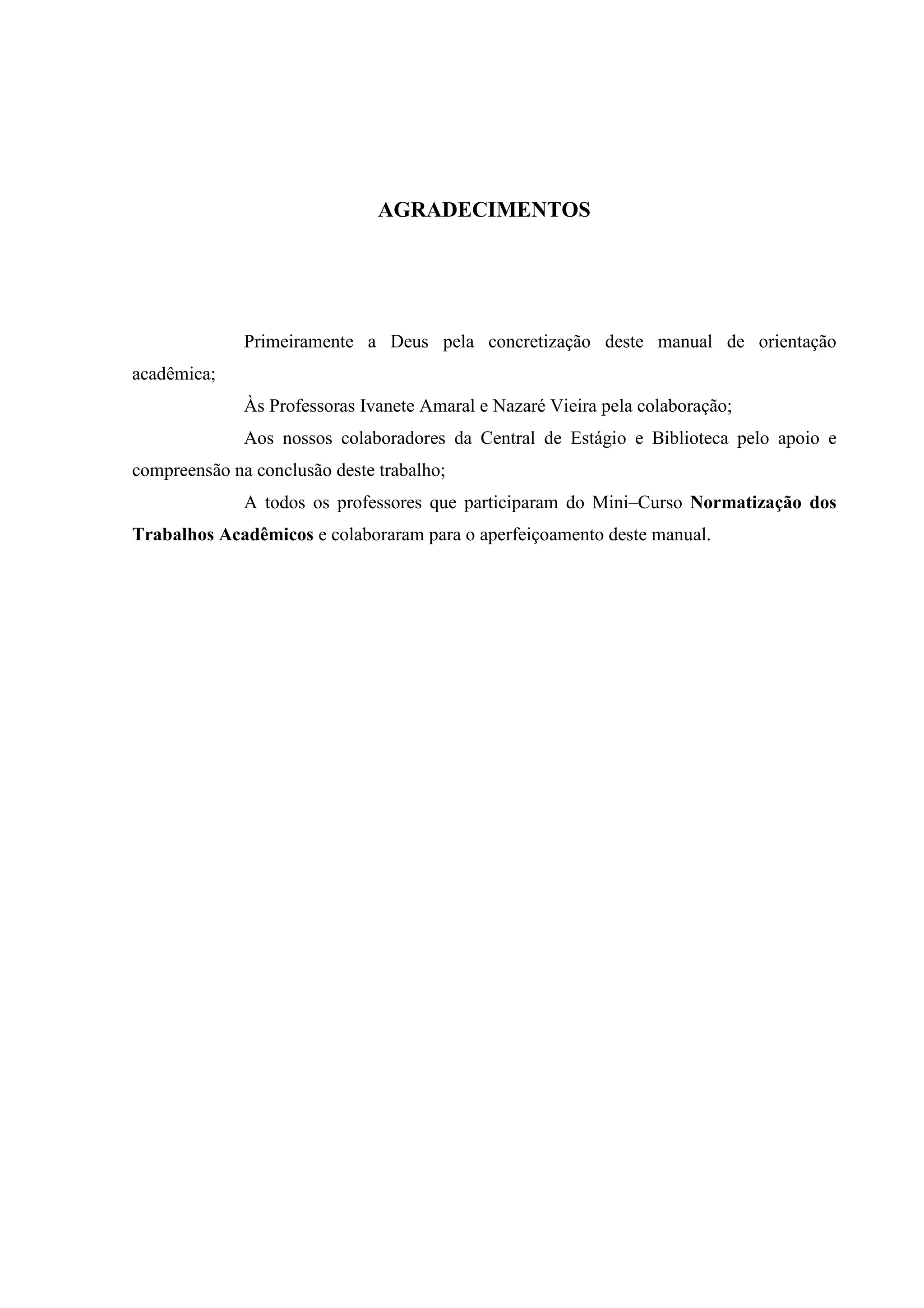 AGRADECIMENTOS




              Primeiramente a Deus pela concretização deste manual de orientação
acadêmica;
              Às Professoras Ivanete Amaral e Nazaré Vieira pela colaboração;
              Aos nossos colaboradores da Central de Estágio e Biblioteca pelo apoio e
compreensão na conclusão deste trabalho;
              A todos os professores que participaram do Mini–Curso Normatização dos
Trabalhos Acadêmicos e colaboraram para o aperfeiçoamento deste manual.
 