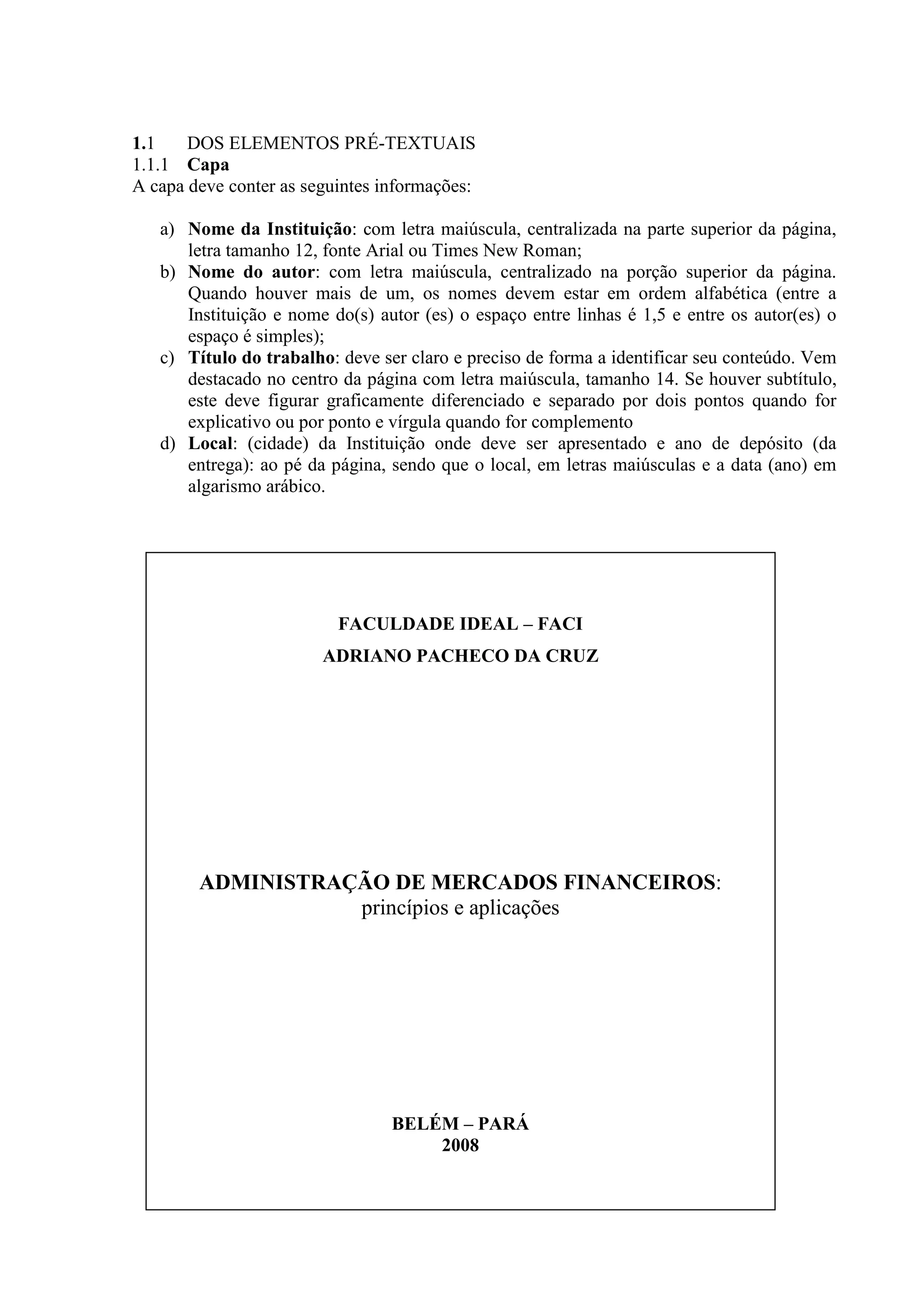 1.1    DOS ELEMENTOS PRÉ-TEXTUAIS
1.1.1 Capa
A capa deve conter as seguintes informações:

   a) Nome da Instituição: com letra maiúscula, centralizada na parte superior da página,
      letra tamanho 12, fonte Arial ou Times New Roman;
   b) Nome do autor: com letra maiúscula, centralizado na porção superior da página.
      Quando houver mais de um, os nomes devem estar em ordem alfabética (entre a
      Instituição e nome do(s) autor (es) o espaço entre linhas é 1,5 e entre os autor(es) o
      espaço é simples);
   c) Título do trabalho: deve ser claro e preciso de forma a identificar seu conteúdo. Vem
      destacado no centro da página com letra maiúscula, tamanho 14. Se houver subtítulo,
      este deve figurar graficamente diferenciado e separado por dois pontos quando for
      explicativo ou por ponto e vírgula quando for complemento
   d) Local: (cidade) da Instituição onde deve ser apresentado e ano de depósito (da
      entrega): ao pé da página, sendo que o local, em letras maiúsculas e a data (ano) em
      algarismo arábico.




                          FACULDADE IDEAL – FACI
                        ADRIANO PACHECO DA CRUZ




        ADMINISTRAÇÃO DE MERCADOS FINANCEIROS:
                   princípios e aplicações




                                 BELÉM – PARÁ
                                     2008
 