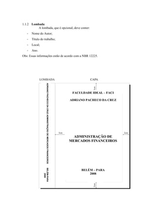 1.1.2 Lombada
          A lombada, que é opcional, deve conter:
   -   Nome do Autor;
   -   Título do trabalho;
   -   Local;
   -   Ano.
Obs: Essas informações estão de acordo com a NBR 12225.
                     ADRIANO PACHECO DA CRUZ ADMINISTRAÇÃO DE MERCADOS FINANCEIROS




                                                                                      FACULDADE IDEAL – FACI

                                                                                     ADRIANO PACHECO DA CRUZ




                                                                                       ADMINISTRAÇÃO DE
                                                                                     MERCADOS FINANCEIROS
                BELÉM-PARA




                                                                                          BELÉM – PARA
                                                                                              2008
                    2008
 