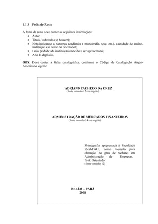 1.1.3 Folha de Rosto

A folha de rosto deve conter as seguintes informações:
   • Autor;
   • Titulo / subtítulo (se houver);
   • Nota indicando a natureza acadêmica ( monografia, tese, etc.), a unidade de ensino,
       instituição e o nome do orientador;
   • Local (cidade) da instituição onde deve ser apresentado;
   • Ano do depósito.

OBS: Deve conter a ficha catalográfica, conforme o Código de Catalogação Anglo-
Americano vigente




                              ADRIANO PACHECO DA CRUZ
                                (fonte tamanho 12 em negrito)




                     ADMINISTRAÇÃO DE MERCADOS FINANCEIROS
                                 (fonte tamanho 14 em negrito)




                                                Monografia apresentada à Faculdade
                                                Ideal-FACI, como requisito para
                                                obtenção do grau de bacharel em
                                                Administração     de    Empresas.
                                                Prof. Orientador:
                                                (fonte tamanho 12)




                                   BELÉM – PARÁ
                                       2008
 