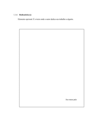 1.1.6 Dedicatória (s)

     Elemento opcional. É o texto onde o autor dedica seu trabalho a alguém.




                                                                 Aos meus pais
 