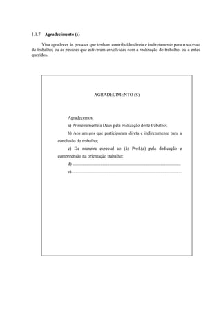 1.1.7 Agradecimento (s)

      Visa agradecer às pessoas que tenham contribuído direta e indiretamente para o sucesso
do trabalho; ou às pessoas que estiveram envolvidas com a realização do trabalho, ou a entes
queridos.




                                          AGRADECIMENTO (S)




                   Agradecemos:
                   a) Primeiramente a Deus pela realização deste trabalho;
                   b) Aos amigos que participaram direta e indiretamente para a
              conclusão do trabalho;
                   c) De maneira especial ao (à) Prof.(a) pela dedicação e
              compreensão na orientação trabalho;
                   d) .................................................................................................
                   e)...................................................................................................
 