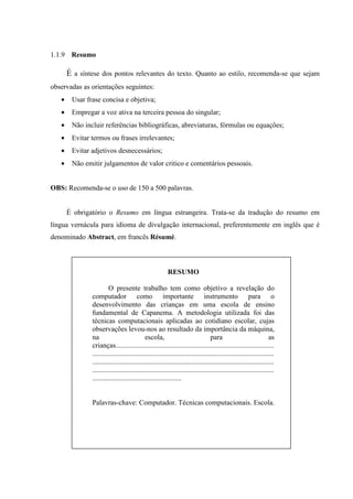 1.1.9 Resumo

       É a síntese dos pontos relevantes do texto. Quanto ao estilo, recomenda-se que sejam
observadas as orientações seguintes:
   •    Usar frase concisa e objetiva;
   •    Empregar a voz ativa na terceira pessoa do singular;
   •    Não incluir referências bibliográficas, abreviaturas, fórmulas ou equações;
   •    Evitar termos ou frases irrelevantes;
   •    Evitar adjetivos desnecessários;
   •    Não emitir julgamentos de valor critico e comentários pessoais.


OBS: Recomenda-se o uso de 150 a 500 palavras.


       É obrigatório o Resumo em língua estrangeira. Trata-se da tradução do resumo em
língua vernácula para idioma de divulgação internacional, preferentemente em inglês que é
denominado Abstract, em francês Résumé.



                                                         RESUMO

                        O presente trabalho tem como objetivo a revelação do
               computador como importante instrumento para o
               desenvolvimento das crianças em uma escola de ensino
               fundamental de Capanema. A metodologia utilizada foi das
               técnicas computacionais aplicadas ao cotidiano escolar, cujas
               observações levou-nos ao resultado da importância da máquina,
               na                            escola,                             para                             as
               crianças.........................................................................................
               ......................................................................................................
               ......................................................................................................
               ......................................................................................................
               ..................................................


               Palavras-chave: Computador. Técnicas computacionais. Escola.
 