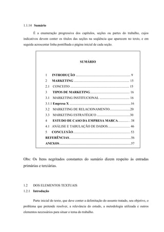1.1.14 Sumário

       É a enumeração progressiva dos capítulos, seções ou partes do trabalho, cujos
indicativos devem conter os títulos das seções na seqüência que aparecem no texto, e em
seguida acrescentar linha pontilhada e página inicial de cada seção.




                                                    SUMÁRIO



                1      INTRODUÇÃO .................................................................. 9
                2      MARKETING ................................................................... 15
                2.1    CONCEITO ....................................................................... 15
                3      TIPOS DE MARKETING................................................ 16
                3.1    MARKETING INSTITUCIONAL .................................... 16
                3.1.1 Empresa X ..........................................................................16
                3.2    MARKETING DE RELACIONAMENTO.........................20
                3.3    MARKETING ESTRATÉGICO ........................................30
                4      ESTUDO DE CASO DA EMPRESA MARCA............. . 38
                4.1 ANÁLISE E TABULAÇÃO DE DADOS........................... 46
                5     CONCLUSÃO..................................................................... 53
                REFERÊNCIAS...........................................................................56
                ANEXOS.......................................................................................57



Obs: Os Itens negritados constantes do sumário dizem respeito às entradas
primárias e terciárias.




1.2    DOS ELEMENTOS TEXTUAIS
1.2.1 Introdução

       Parte inicial do texto, que deve conter a delimitação do assunto tratado, seu objetivo, o
problema que pretende resolver, a relevância do estudo, a metodologia utilizada e outros
elementos necessários para situar o tema do trabalho.
 