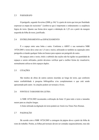 2.3    PARÁGRAFO


       O parágrafo, segundo Severino (2000, p. 84) “é a parte do texto que tem por finalidade
expressar as etapas do raciocínio” .Lembre-se que é importante o ordenamento e a seqüência
lógica do texto. Quanto sua forma deve seguir a tabulação de 1,25 cm a partir da margem
esquerda da folha do texto, justificado.


2.4    ENTRELINHAMENTO ou ESPACEJAMENTO


       É o espaço entre uma linha e outra. Conforme a ABNT e sua normativa NBR
14724:2005 o texto deve estar em 1,5 (um e meio), utilizando-se também na separação entre
parágrafos evitando qualquer linha em branco para separar um parágrafo do outro.
       Os espaços entre o texto, título e subtítulo das seções não há rigidez na quantidade de
espaços a serem utilizados, porém devemos verificar qual a melhor forma de visualizá-lo;
normalmente utiliza-se dois espaços duplos.


2.5    CITAÇÕES


       São trechos de obras de outros autores inseridas ao longo do texto, que conferem
maior confiabilidade à pesquisa bibliográfica e/ou complementam o que está sendo
apresentado pelo autor. As citações podem ser textuais e livres.


2.6    FONTES E TAMANHO DA LETRA


       A NBR 14724:2005 recomenda a utilização da fonte 12 para todo o texto e tamanho
menor para as citações longas.
       A fonte utilizada na digitação do texto poderá ser Arial e/ou Times New Roman.


2.7    PAGINAÇÃO


       De acordo com a NBR 14724:2005 a contagem da página dá-se a partir da folha de
rosto do trabalho. Porém, as folhas pré-textuais devem ser contadas sequencialmente, mas não
 