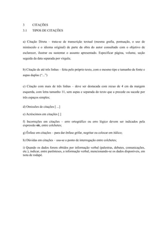 3      CITAÇÕES
3.1    TIPOS DE CITAÇÕES


a) Citação Direta – trata-se de transcrição textual (mesma grafia, pontuação, o uso de
minúsculo e o idioma original) de parte da obra do autor consultado com o objetivo de
esclarecer, ilustrar ou sustentar o assunto apresentado. Especificar página, volume, seção
seguida da data separada por vírgula;


b) Citação de até três linhas – feita pelo próprio texto, com o mesmo tipo e tamanho de fonte e
aspas duplas (“...”)


c) Citação com mais de três linhas – deve ser destacada com recuo de 4 cm da margem
esquerda, com letra tamanho 11, sem aspas e separada do texto que a precede ou sucede por
três espaços simples;

d) Omissões de citações [ ...]

e) Acréscimos em citações [ ]

f) Incorreções em citações – erro ortográfico ou erro lógico devem ser indicados pela
expressão sic, entre colchetes;

g) Ênfase em citações – para dar ênfase grifar, negritar ou colocar em itálico;

h) Dúvidas em citações – usa-se o ponto de interrogação entre colchetes;

i) Quando os dados forem obtidos por informação verbal (palestras, debates, comunicações,
etc.), indicar, entre parênteses, a informação verbal, mencionando-se os dados disponíveis, em
nota de rodapé.
 