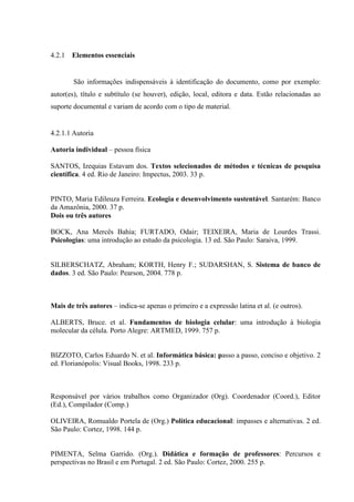 4.2.1   Elementos essenciais


        São informações indispensáveis à identificação do documento, como por exemplo:
autor(es), título e subtítulo (se houver), edição, local, editora e data. Estão relacionadas ao
suporte documental e variam de acordo com o tipo de material.


4.2.1.1 Autoria

Autoria individual – pessoa física

SANTOS, Izequias Estavam dos. Textos selecionados de métodos e técnicas de pesquisa
científica. 4 ed. Rio de Janeiro: Impectus, 2003. 33 p.


PINTO, Maria Edileuza Ferreira. Ecologia e desenvolvimento sustentável. Santarém: Banco
da Amazônia, 2000. 37 p.
Dois ou três autores

BOCK, Ana Mercês Bahia; FURTADO, Odair; TEIXEIRA, Maria de Lourdes Trassi.
Psicologias: uma introdução ao estudo da psicologia. 13 ed. São Paulo: Saraiva, 1999.


SILBERSCHATZ, Abraham; KORTH, Henry F.; SUDARSHAN, S. Sistema de banco de
dados. 3 ed. São Paulo: Pearson, 2004. 778 p.



Mais de três autores – indica-se apenas o primeiro e a expressão latina et al. (e outros).

ALBERTS, Bruce. et al. Fundamentos de biologia celular: uma introdução à biologia
molecular da célula. Porto Alegre: ARTMED, 1999. 757 p.


BIZZOTO, Carlos Eduardo N. et al. Informática básica: passo a passo, conciso e objetivo. 2
ed. Florianópolis: Visual Books, 1998. 233 p.



Responsável por vários trabalhos como Organizador (Org). Coordenador (Coord.), Editor
(Ed.), Compilador (Comp.)

OLIVEIRA, Romualdo Portela de (Org.) Política educacional: impasses e alternativas. 2 ed.
São Paulo: Cortez, 1998. 144 p.


PIMENTA, Selma Garrido. (Org.). Didática e formação de professores: Percursos e
perspectivas no Brasil e em Portugal. 2 ed. São Paulo: Cortez, 2000. 255 p.
 