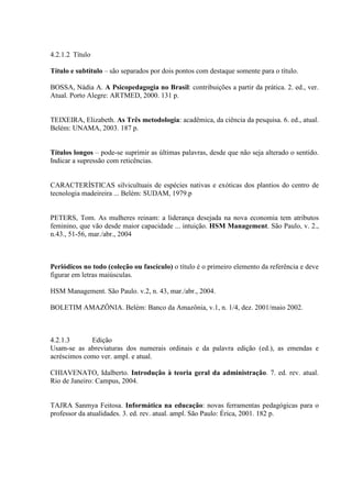 4.2.1.2 Título

Título e subtítulo – são separados por dois pontos com destaque somente para o título.

BOSSA, Nádia A. A Psicopedagogia no Brasil: contribuições a partir da prática. 2. ed., ver.
Atual. Porto Alegre: ARTMED, 2000. 131 p.


TEIXEIRA, Elizabeth. As Três metodologia: acadêmica, da ciência da pesquisa. 6. ed., atual.
Belém: UNAMA, 2003. 187 p.


Títulos longos – pode-se suprimir as últimas palavras, desde que não seja alterado o sentido.
Indicar a supressão com reticências.


CARACTERÍSTICAS silvicultuais de espécies nativas e exóticas dos plantios do centro de
tecnologia madeireira ... Belém: SUDAM, 1979.p


PETERS, Tom. As mulheres reinam: a liderança desejada na nova economia tem atributos
feminino, que vão desde maior capacidade ... intuição. HSM Management. São Paulo, v. 2.,
n.43., 51-56, mar./abr., 2004



Periódicos no todo (coleção ou fascículo) o título é o primeiro elemento da referência e deve
figurar em letras maiúsculas.

HSM Management. São Paulo. v.2, n. 43, mar./abr., 2004.

BOLETIM AMAZÔNIA. Belém: Banco da Amazônia, v.1, n. 1/4, dez. 2001/maio 2002.



4.2.1.3      Edição
Usam-se as abreviaturas dos numerais ordinais e da palavra edição (ed.), as emendas e
acréscimos como ver. ampl. e atual.

CHIAVENATO, Idalberto. Introdução à teoria geral da administração. 7. ed. rev. atual.
Rio de Janeiro: Campus, 2004.


TAJRA Sanmya Feitosa. Informática na educação: novas ferramentas pedagógicas para o
professor da atualidades. 3. ed. rev. atual. ampl. São Paulo: Érica, 2001. 182 p.
 