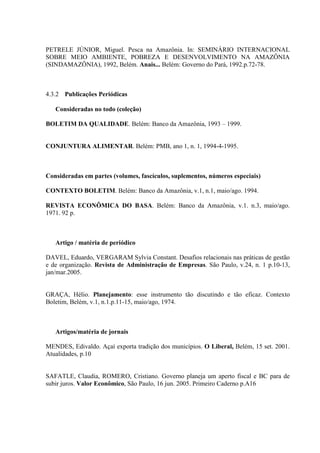 PETRELE JÚNIOR, Miguel. Pesca na Amazônia. In: SEMINÁRIO INTERNACIONAL
SOBRE MEIO AMBIENTE, POBREZA E DESENVOLVIMENTO NA AMAZÔNIA
(SINDAMAZÔNIA), 1992, Belém. Anais... Belém: Governo do Pará, 1992.p.72-78.



4.3.2 Publicações Periódicas

   Consideradas no todo (coleção)

BOLETIM DA QUALIDADE. Belém: Banco da Amazônia, 1993 – 1999.


CONJUNTURA ALIMENTAR. Belém: PMB, ano 1, n. 1, 1994-4-1995.



Consideradas em partes (volumes, fascículos, suplementos, números especiais)

CONTEXTO BOLETIM. Belém: Banco da Amazônia, v.1, n.1, maio/ago. 1994.

REVISTA ECONÔMICA DO BASA. Belém: Banco da Amazônia, v.1. n.3, maio/ago.
1971. 92 p.



   Artigo / matéria de periódico

DAVEL, Eduardo, VERGARAM Sylvia Constant. Desafios relacionais nas práticas de gestão
e de organização. Revista de Administração de Empresas. São Paulo, v.24, n. 1 p.10-13,
jan/mar.2005.


GRAÇA, Hélio. Planejamento: esse instrumento tão discutindo e tão eficaz. Contexto
Boletim, Belém, v.1, n.1.p.11-15, maio/ago, 1974.



   Artigos/matéria de jornais

MENDES, Edivaldo. Açaí exporta tradição dos municípios. O Liberal, Belém, 15 set. 2001.
Atualidades, p.10


SAFATLE, Claudia, ROMERO, Cristiano. Governo planeja um aperto fiscal e BC para de
subir juros. Valor Econômico, São Paulo, 16 jun. 2005. Primeiro Caderno p.A16
 