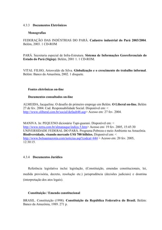 4.3.3 Documentos Eletrônicos

   Monografias

FEDERAÇÃO DAS INDÚSTRIAS DO PARÁ. Cadastro industrial do Pará 2003/2004.
Belém, 2003. 1 CD-ROM


PARÁ. Secretaria especial de Infra-Estrutura. Sistema de Informações Georeferenciais do
Estado do Pará (Sigiep). Belém, 2001 1. 1 CD-ROM.


VITAL FILHO, Ariosvaldo da Silva. Globalização e o crescimento do trabalho informal.
Belém: Banco da Amazônia, 2002. 1 disquete.



   Fontes eletrônicas on-line

   Documentos consultados on-line

ALMEIDA, Jacqueline. O desafio do primeiro emprego em Belém. O Liberal on-line. Belém
27 de fev. 2004. Cad. Responsabilidade Social. Disponível em: <
http://www.oliberal.com.br/social/default48.asp> Acesso em: 27 fev. 2004.


MANIVA. In: PEQUENO dicionário Tupi-guarani. Disponível em: <
http://www.terra.com.br/almanaque/indios 5.htm> Acesso em: 19 fev. 2005, 15:45:30
UNIVERSIDADE FEDERAL DO PARÁ. Programa Pobreza e meio Ambiente na Amazônia.
Biodiversidade, visando mercado US$ 700 bilhões. Disponível em: <
http://www.bolsaamazonia.com/noticias.asp?codcat=444 > Acesso em: 20 fev. 2005,
12:30:15.



4.3.4 Documentos Jurídico


   Referência legislativa inclui legislação, (Constituição, emendas constitucionais, lei,
medida provisória, decreto, resolução etc.) jurisprudência (decisões judiciais) e doutrina
(interpretação dos atos legais).



   Constituição / Emenda constitucional

BRASIL. Constituição (1998). Constituição da República Federativa do Brasil. Belém:
Banco da Amazônia, 1989. 271 p.
 