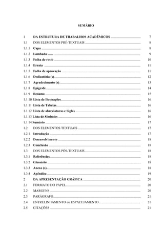 SUMÁRIO


1         DA ESTRUTURA DE TRABALHOS ACADÊMICOS ....................................                                                    7
1.1       DOS ELEMENTOS PRÉ-TEXTUAIS ...................................................................                               8
1.1.1 Capa ........................................................................................................................    8
1.1.2 Lombada ....... ........................................................................................................         9
1.1.3 Folha de rosto ........................................................................................................         10
1.1.4 Errata ....................................................................................................................     11
1.1.5 Folha de aprovação ...............................................................................................              11
1.1.6 Dedicatória (s).........................................................................................................        12
1.1.7 Agradecimento (s)..................................................................................................             13
1.1.8 Epígrafe...................................................................................................................     14
1.1.9 Resumo ...................................................................................................................      15
1.1.10 Lista de Ilustrações.................................................................................................          16
1.1.11 Lista de Tabelas......................................................................................................         16
1.1.12 Lista de abreviaturas e Siglas ...............................................................................                 16
1.1.13 Lista de Símbolos ...................................................................................................          16
1.1.14 Sumário ..................................................................................................................     17
1.2       DOS ELEMENTOS TEXTUAIS ............................................................................                         17
1.2.1 Introdução ..............................................................................................................       17
1.2.2 Desenvolvimento ....................................................................................................            18
1.2.3 Conclusão ...............................................................................................................       18
1.3       DOS ELEMENTOS PÓS-TEXTUAIS ...................................................................                              18
1.3.1 Referências..............................................................................................................       18
1.3.2 Glossário .................................................................................................................     18
1.3.3 Anexo (s)..................................................................................................................     18
1.3.4 Apêndice.................................................................................................................       19
2         DA APRESENTAÇÃO GRÁFICA .....................................................................                               20
2.1       FORMATO DO PAPEL..........................................................................................                  20
2.2       MARGENS .............................................................................................................       20
2.3       PARÁGRAFO..........................................................................................................         21
2.4       ENTRELINHAMENTO ou ESPACEJAMENTO .................................................                                          21
2.5       CITAÇÕES .............................................................................................................      21
 