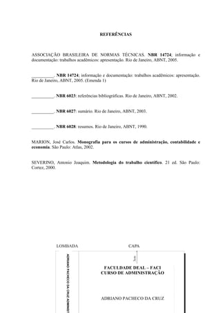 REFERÊNCIAS



ASSOCIAÇÃO BRASILEIRA DE NORMAS TÉCNICAS. NBR 14724; informação e
documentação: trabalhos acadêmicos: apresentação. Rio de Janeiro, ABNT, 2005.


__________. NBR 14724; informação e documentação: trabalhos acadêmicos: apresentação.
Rio de Janeiro, ABNT, 2005. (Emenda 1)


__________. NBR 6023: referências bibliográficas. Rio de Janeiro, ABNT, 2002.


__________. NBR 6027: sumário. Rio de Janeiro, ABNT, 2003.


__________. NBR 6028: resumos. Rio de Janeiro, ABNT, 1990.


MARION, José Carlos. Monografia para os cursos de administração, contabilidade e
economia. São Paulo: Atlas, 2002.


SEVERINO, Antonio Joaquim. Metodologia do trabalho científico. 21 ed. São Paulo:
Cortez, 2000.
                  ADRIANO PACHECO DA CRUZ ADMINIST




                                                      FACULDADE DEAL – FACI
                                                     CURSO DE ADMINISTRAÇÃO




                                                     ADRIANO PACHECO DA CRUZ
 