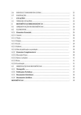 2.6        FONTES E TAMANHO DA LETRA ....................................................................                               21
2.7        PAGINAÇÃO .........................................................................................................          21
3          CITAÇÕES ............................................................................................................        23
3.1        TIPOS DE CITAÇÕES ..........................................................................................                 23
4          REFERÊNCIAS BIBLIOGRÁFICAS ................................................................                                  24
4.1        APRESENTAÇÃO DE REFERÊNCIAS ...............................................................                                  24
4.2        ELEMENTOS .........................................................................................................          25
4.2.1 Elementos Essenciais .............................................................................................                26
4.2.1.1 Autoria ...................................................................................................................     26
4.2.1.2 Título.......................................................................................................................   28
4.2.1.3 Edição......................................................................................................................    28
4.2.1.4 Local .......................................................................................................................   29
4.2.1.5 Editora ....................................................................................................................    29
4.2.1.6 Data da publicação ou produção ..........................................................................                       30
4.2.2 Elementos Complementares ................................................................................                         30
4.2.2.1 Descrição Física .....................................................................................................          30
4.2.2.2 Séries e coleções ....................................................................................................          31
4.2.2.3Notas .......................................................................................................................    31
4.2.2.4 Localização .............................................................................................................       31
4.3        ORDENAÇÃO DAS REFERÊNCIAS....................................................................                                32
4.3.1 Monografia ...........................................................................................................            33
4.3.2 Publicações Periódicas .........................................................................................                  35
4.3.3 Documentos Eletrônicos........................................................................................                    36
4.3.4      Documentos Jurídicos...........................................................................................              36
REFERÊNCIAS.................................................................................................................            39
 