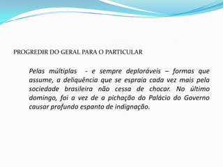 PROGREDIR DO GERAL PARA O PARTICULAR


    Pelas múltiplas - e sempre deploráveis – formas que
    assume, a deliquência que se espraia cada vez mais pela
    sociedade brasileira não cessa de chocar. No último
    domingo, foi a vez de a pichação do Palácio do Governo
    causar profundo espanto de indignação.
 