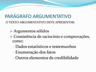 PARÁGRAFO ARGUMENTATIVO
O TEXTO ARGUMENTATIVO DEVE APRESENTAR:

   Argumentos sólidos
   Consistência de raciocínio e comprovações,
   como:
   - Dados estatísticos e testemunhos
   - Enumeração dos fatos
   - Outros elementos de credibilidade
 