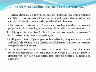 O HOMEM: MEDIADOR DA CIÊNCIA E DA TECNOLOGIA?

I - Sendo diversas as possibilidades de aplicação do conhecimento
   científico e das invenções tecnológicas, a utilização, atual e futura, da
   ciência e da técnica depende de uma decisão do homem.
II - Em síntese: o futuro da ciência e da tecnologia se decidirá fora da
   própria ciência e tecnologia, ou seja, no âmbito da vontade humana.
III - Seja qual for a utilização da ciência e/ou tecnologia, o homem é
   sempre o responsável por sua aplicação.
IV - Há provas, tanto lógicas quanto de evidência, de que a boa ou a má
   aplicação da ciência e da técnica condiciona-se à maior ou menor
   competência do homem.
V - Na atual sociedade, a posse do conhecimento científico e da
   tecnologia representa um instrumento de poder: a partir daí, pode-se
   desenvolver, por parte das elites, um controle social e cultural dos
   cidadãos.
 