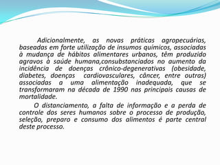 Adicionalmente, as novas práticas agropecuárias,
baseadas em forte utilização de insumos químicos, associadas
à mudança de hábitos alimentares urbanos, têm produzido
agravos à saúde humana,consubstanciados no aumento da
incidência de doenças crônico-degenerativas (obesidade,
diabetes, doenças cardiovasculares, câncer, entre outras)
associadas a uma alimentação inadequada, que se
transformaram na década de 1990 nas principais causas de
mortalidade.
     O distanciamento, a falta de informação e a perda de
controle dos seres humanos sobre o processo de produção,
seleção, preparo e consumo dos alimentos é parte central
deste processo.
 