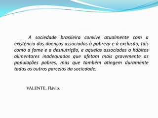 A sociedade brasileira convive atualmente com a
existência das doenças associadas à pobreza e à exclusão, tais
como a fome e a desnutrição, e aquelas associadas a hábitos
alimentares inadequados que afetam mais gravemente as
populações pobres, mas que também atingem duramente
todas as outras parcelas da sociedade.


     VALENTE, Flávio.
 
