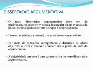 DISSERTAÇAO ARGUMENTATIVA
O     texto     dissertativo  argumentativo      deve    ser,   de
  preferência, redigido em 3ª pessoa do singular ou em 1ª pessoa do
  plural, mesmo quando se trata de expor a própria opinião.

 Deve estar evidente a intenção do autor de convencer o leitor.

 Por meio de exposição, interpretação e discussão de ideias
  objetivas, o leitor é levado a compartilhar o ponto de vista do
  argumentador.

 A objetividade também é uma característica do texto dissertativo
  argumentativo.
 