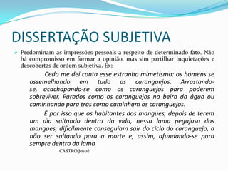 DISSERTAÇÃO SUBJETIVA
 Predominam as impressões pessoais a respeito de determinado fato. Não
  há compromisso em formar a opinião, mas sim partilhar inquietações e
  descobertas de ordem subjetiva. Ex:
          Cedo me dei conta esse estranho mimetismo: os homens se
     assemelhando em tudo as caranguejos. Arrastando-
     se, acachapando-se como os caranguejos para poderem
     sobreviver. Parados como os caranguejos na beira da água ou
     caminhando para trás como caminham os caranguejos.
          É por isso que os habitantes dos mangues, depois de terem
     um dia saltando dentro da vida, nessa lama pegajosa dos
     mangues, dificilmente conseguiam sair do ciclo do caranguejo, a
     não ser saltando para a morte e, assim, afundando-se para
     sempre dentro da lama
                CASTRO,Josué
 