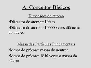 A. Conceitos BásicosA. Conceitos Básicos
Dimensões do Átomo
•Diâmetro do átomo= 10-8
cm
•Diâmetro do átomo= 10000 vezes diâmetro
do núcleo
Massa das Partículas Fundamentais
•Massa do próton= massa do nêutron
•Massa do próton= 1840 vezes a massa do
núcleo
 