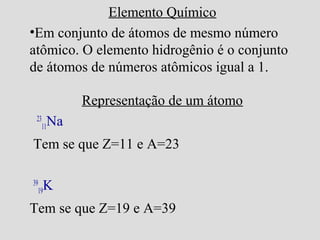 Elemento Químico
•Em conjunto de átomos de mesmo número
atômico. O elemento hidrogênio é o conjunto
de átomos de números atômicos igual a 1.
Representação de um átomo
23
11Na
Tem se que Z=11 e A=23
39
19K
Tem se que Z=19 e A=39
 