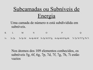 Subcamadas ou Subníveis de
Energia
Uma camada de número n está subdividida em
subníveis.
Nos átomos dos 109 elementos conhecidos, os
subníveis 5g, 6f, 6g, 7p, 7d, 7f, 7g, 7h, 7i estão
vazios
K L M N O P Q
1s 2s 2p 3s 3p 3d 4s 4p 4d 4f 5s 5p 5d 5f 5g 6s 6p 6d 6f 6g 6h 7s 7p 7d 7f 7g 7h 7i
 