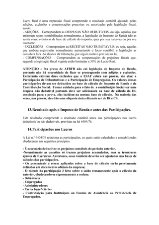 Lucro Real é uma expressão fiscal compreende o resultado contábil ajustado pelas
adições, exclusões e compensações prescritas ou autorizadas pela legislação fiscal,
sendo:
- ADIÇÕES – Correspondem as DESPESAS NÃO DEDUTÍVEIS, ou seja, aquelas que
emboram sejam contabilizadas normalmente, a legislação do Imposto de Renda não as
aceita como redutoras da base de cálculo do imposto; quer por sua natureza ou por seu
montante.
- EXCLUSÕES – Correspondem às RECEITAS NÃO TRIBUTÁVEIS, ou seja, aquelas
que embora registradas normalmente aumentando o lucro contábil, a legislação as
considera fora do alcance da tributação, por algum motivo previsto na lei.
- COMPENSAÇÕES – Compreendem as compensações de prejuízos fiscais que,
segundo a legislação fiscal vigente estão limitadas a 30% do Lucro Real.

ATENÇÃO .: Na prova de AFRFB não cai legislação de Imposto de Renda,
portanto não há necessidade de ficar se preocupando com adições e exclusões.
Entretanto existem duas exclusões que a ESAF cobra nas provas, são elas: a
Participação de Debenturistas e a Participação de Empregados. Os valores dessas
participações devem ser deduzidos na base de cálculo do Imposto de Renda e da
Contribuição Social. Tomar cuidado para o fato de a contribuição Social ser uma
despesa não dedutível portanto deve ser adicionada na base de cálculo do IR.
conclusão para a prova, elas incidem na mesma base de cálculo. Na maioria das
vezes, nas provas, eles dão uma alíquota única dizendo ser de IR e CS.


   13.Resultado após o Imposto de Renda e antes das Participações.

Este resultado compreende o resultado contábil antes das participações nos lucros
dedutíveis ou não dedutíveis, previstas na lei 6404/76.

   14.Participações nos Lucros

A Lei n.º 6404/76 relaciona as participações, as quais serão calculadas e contabilizadas
obedecendo aos seguintes princípios:

- É necessário deduzir-se os prejuízos contábeis do período anterior.
-Normalmente as questões só trazem prejuízos acumulados, mas se trouxerem
ajustes de Exercícios Anteriores, esses também deverão ser ajustados nas bases de
cálculos das participações.
- Os percentuais a serem aplicados sobre a base de cálculo serão previamente
definidos em documentos oficiais da empresa;
- O cálculo da participação é feito sobre o saldo remanescente após o cálculo da
anterior, obedecendo-se rigorosamente a ordem:
- Debêntures
- Empregados
- Administradores
- Partes beneficiárias
- Contribuição para Instituições ou Fundos de Assistência ou Previdência de
Empregados.
 