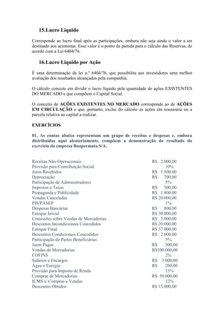 15.Lucro Líquido
Corresponde ao lucro final após as participações, embora não seja ainda o valor a ser
destinado aos acionistas. Esse valor é o ponto de partida para o cálculo das Reservas, de
acordo com a Lei 6404/76.

   16.Lucro Líquido por Ação
É uma determinação da lei n.º 6404/76, que possibilita aos investidores uma melhor
avaliação dos resultados alcançados pela companhia.

O cálculo consiste em dividir o lucro líquido pela quantidade de ações EXISTENTES
DO MERCADO e que compõem o Capital Social.

O conceito de AÇÕES EXISTENTES NO MERCADO corresponde ao de AÇÕES
EM CIRCULAÇÃO e que, portanto, exclui do cálculo as ações em tesouraria ou a
parcela relativa ao capital a realizar.

EXERCÍCIOS

01. As contas abaixo representam um grupo de receitas e despesas e, embora
distribuídas aqui aleatoriamente, compõem a demonstração do resultado do
exercício da empresa Boapermuta S/A.


Receitas Não-Operacionais                                         R$ 2.000,00
Provisão para Contribuição Social                                        10%
Juros Recebidos                                                   R$ 1.500,00
Depreciação                                                       R$    700,00
Participação de Administradores                                          5%
Impostos e Taxas                                                  R$    500,00
Propaganda e Publicidade                                          R$ 1.800,00
Vendas Canceladas                                                 R$ 20.000,00
PIS/PASEP                                                                1%
Despesas Bancárias                                                R$    800,00
Estoque Inicial                                                   R$ 30.000,00
Comissões sobre Vendas de Mercadorias                             R$ 3.000,00
Descontos Incondicionais Concedidos                               R$ 20.000,00
Estoque Final                                                     R$ 37.000,00
Descontos Condicionais Concedidos                                 R$ 2.000,00
Participação de Partes Beneficiárias                                     5%
Juros Pagos                                                       R$     500,00
Vendas de Mercadorias                                             R$100.000,00
COFINS                                                                   2%
Salários e Encargos                                               R$ 3.000,00
Água e Energia                                                    R$     200,00
Provisão para Imposto de Renda                                           15%
Compras de Mercadorias                                            R$ 50.000,00
ICMS s/ Compras e Vendas                                                 12%
Descontos Obtidos                                                 R$ 15.000,00
 